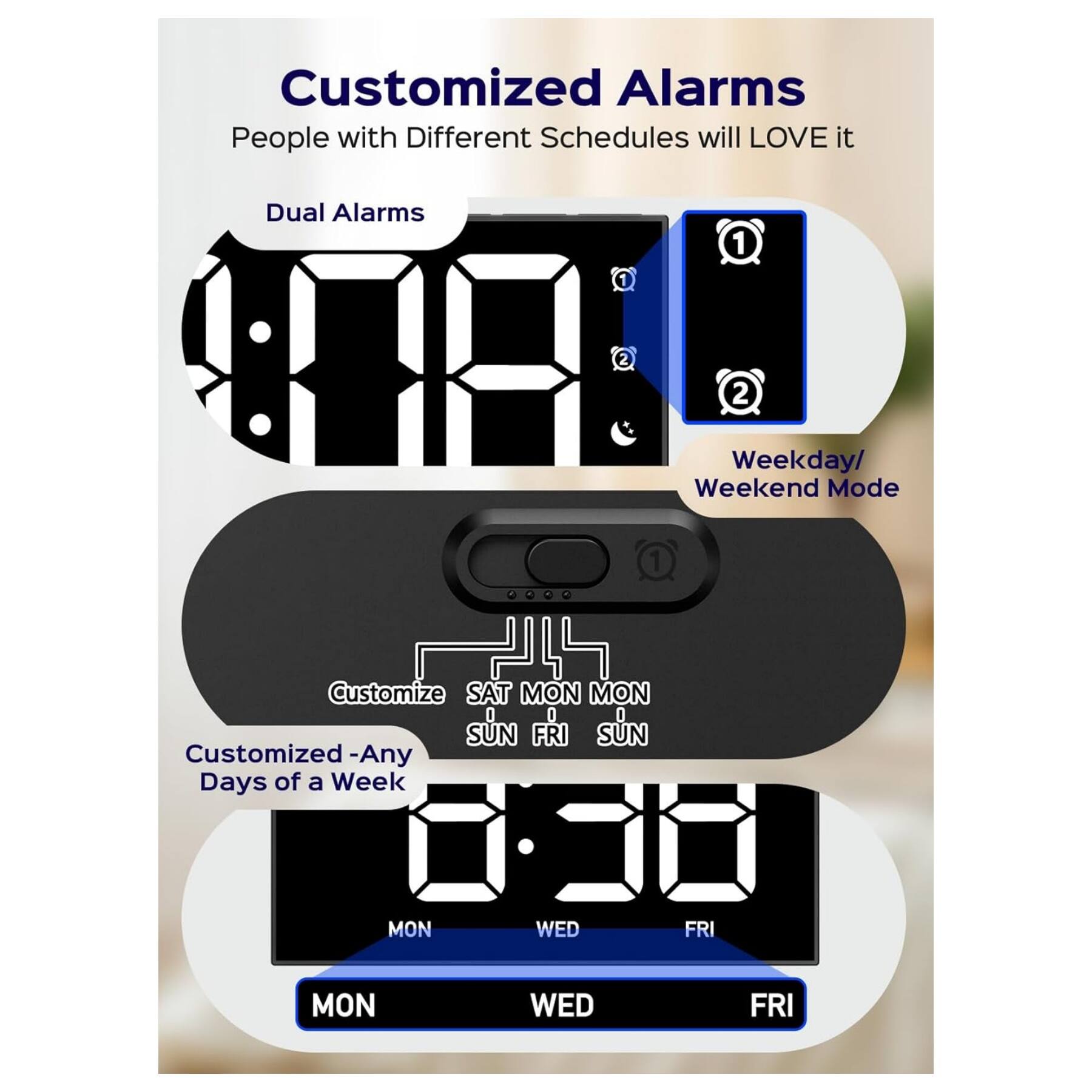 Customized Alarms  
People with Different Schedules will LOVE it  

Dual Alarms  
1  
2  

Weekday/ Weekend Mode  

Customize  
SAT MON MON  
SUN FRI SUN  

Customized - Any Days of a Week  
MON WED FRI  
MON WED FRI