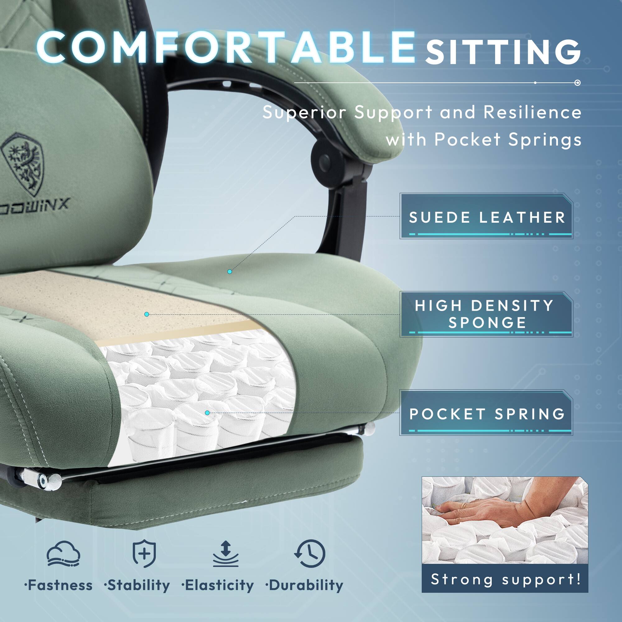 COMFORTABLE SITTING  
Superior Support and Resilience with Pocket Springs  

DOWINX  
SUEDE LEATHER  
HIGH DENSITY SPONGE  
POCKET SPRING  

Fastness  
Stability  
Elasticity  
Durability  

Strong support!