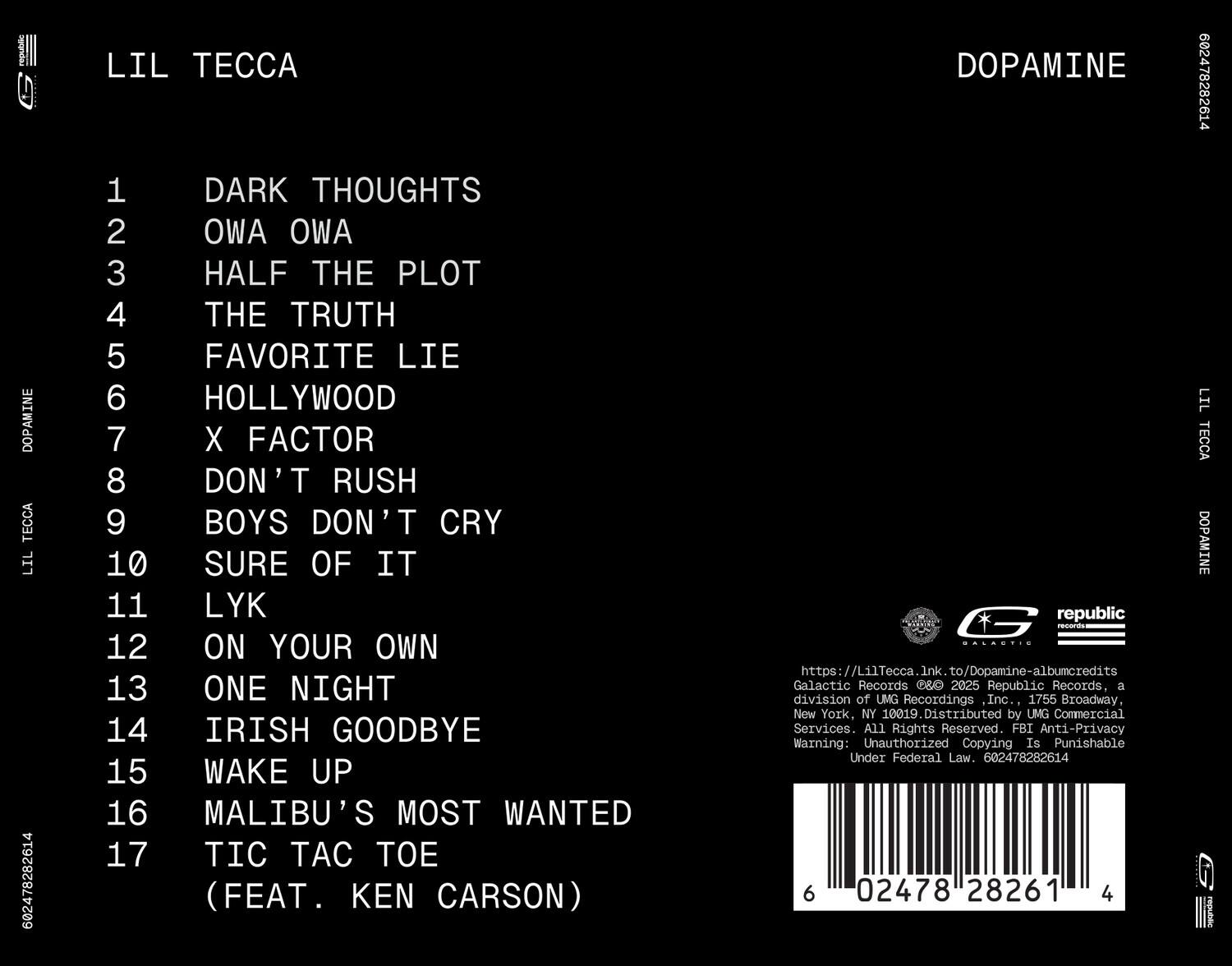 LIL TECCA

DOPAMINE

1. DARK THOUGHTS  
2. OWL OWL  
3. HALF THE PLOT  
4. THE TRUTH  
5. FAVORITE LIE  
6. HOLLYWOOD  
7. X FACTOR  
8. DON'T RUSH  
9. BOYS DON'T CRY  
10. SURE OF IT  
11. LYK  
12. ON YOUR OWN  
13. ONE NIGHT  
14. IRISH GOODBYE  
15. WAKE UP  
16. MALIBU'S MOST WANTED  
17. TIC TAC TOE (FEAT. KEN CARSON)

DOPAMINE  
602478282614  
LIL TECCA  
DOPAMINE  
G republic remants  
https://LilTecca.ink.to/Dopamine-albumcredits  
Galactic Records & Republic Records, a division of UMG Recordings Inc., 1755 Broadway, New York, NY 10019. Distributed by UMG Commercial Services. All Rights Reserved. FBI Anti-Privacy Warning: Unauthorized Copying Is Punishable Under Federal Law