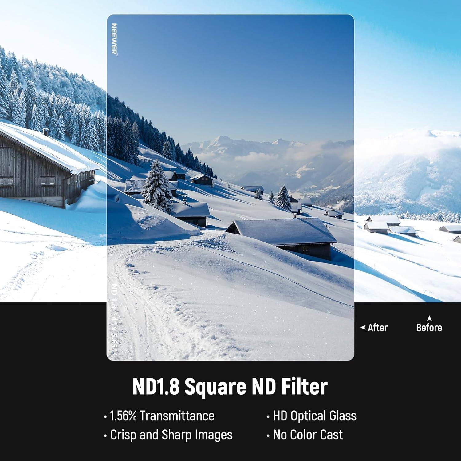 NEEWER ND 1.8 ND184x565 After ND1.8 Square ND Filter  
1.56% Transmittance  
HD Optical Glass  
Crisp and Sharp Images  
No Color Cast  

ND1.8 Square ND Filter  
- 1.56% Transmittance  
- Crisp and Sharp Images  
- HD Optical Glass  
- No Color Cast