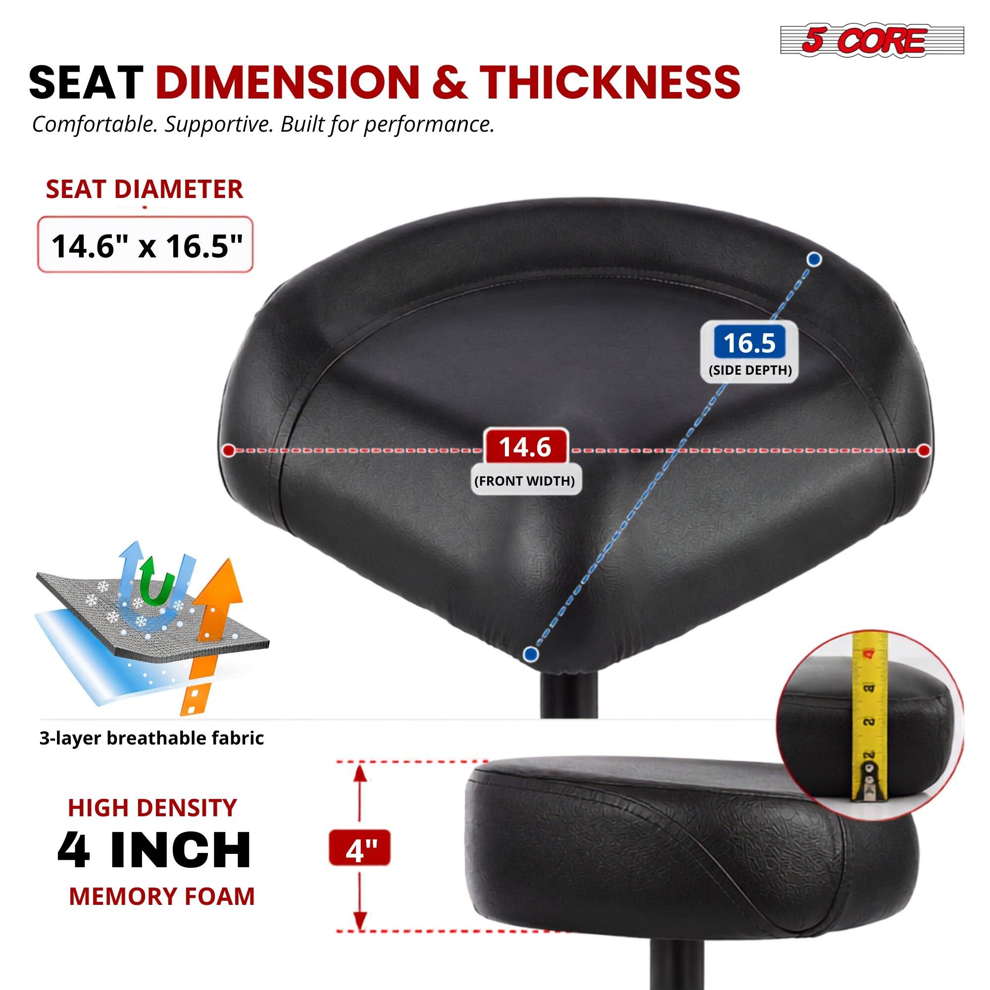 5 CORE SEAT DIMENSION & THICKNESS  
Comfortable. Supportive. Built for performance.  

SEAT DIAMETER  
14.6" x 16.5"  

16.5" (SIDE DEPTH)  
14.6" (FRONT WIDTH)  

3-layer breathable fabric  

HIGH DENSITY 4 INCH MEMORY FOAM  
4"