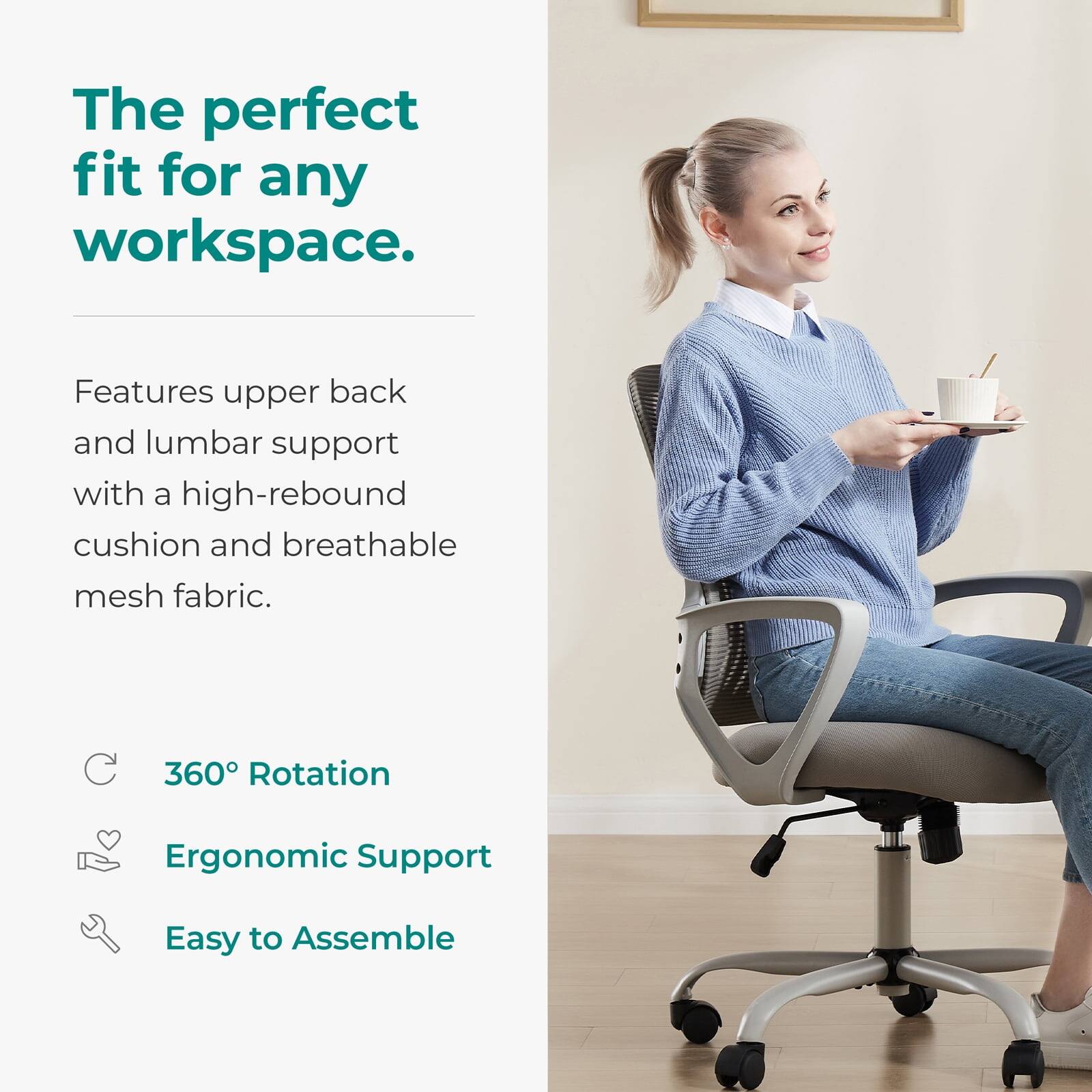 The perfect fit for any workspace.

Features upper back and lumbar support with a high-rebound cushion and breathable mesh fabric.

- 360° Rotation
- Ergonomic Support
- Easy to Assemble