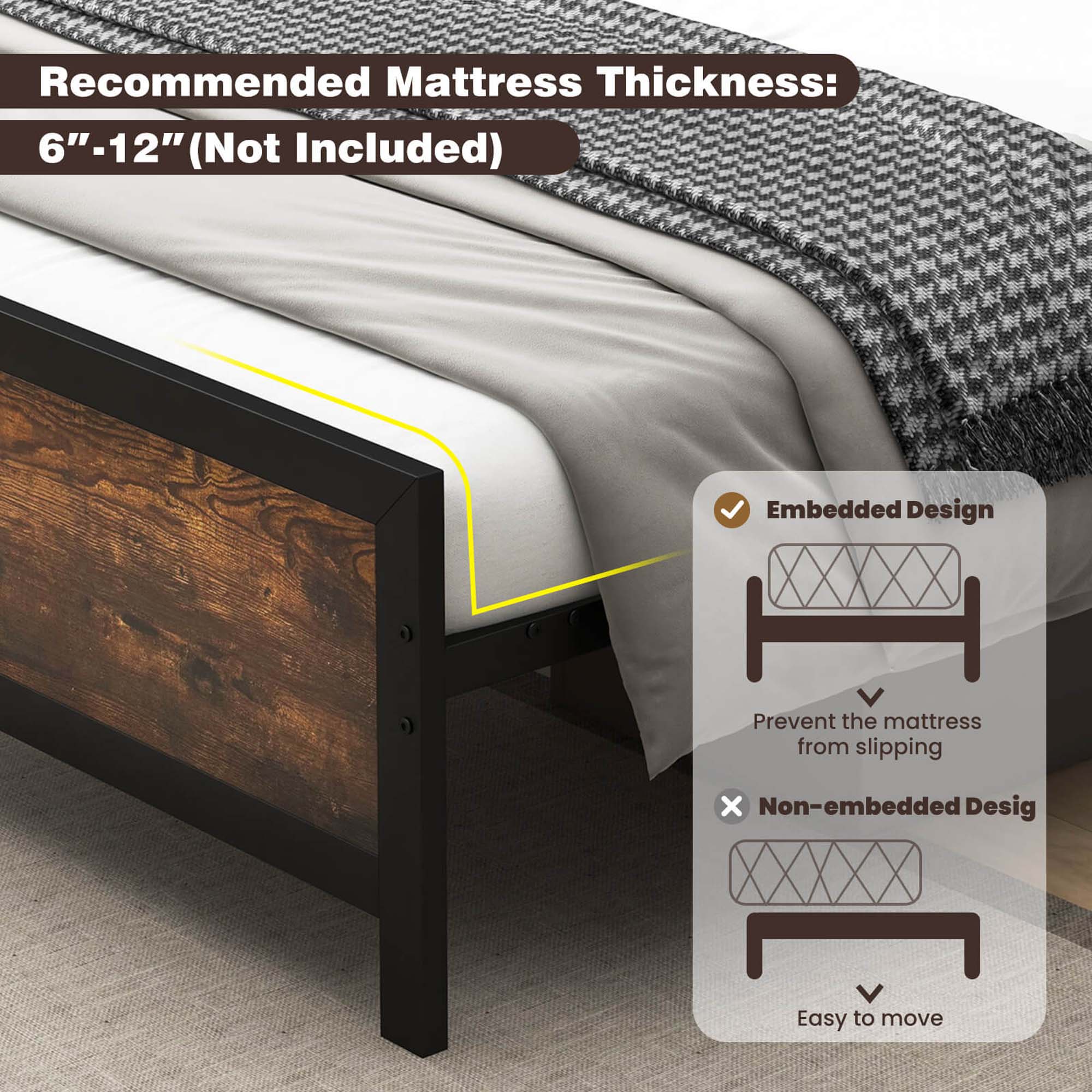 Recommended Mattress Thickness: 6"-12" (Not Included) Embedded Design: Prevent the mattress from slipping. Non-embedded Design: Easy to move.