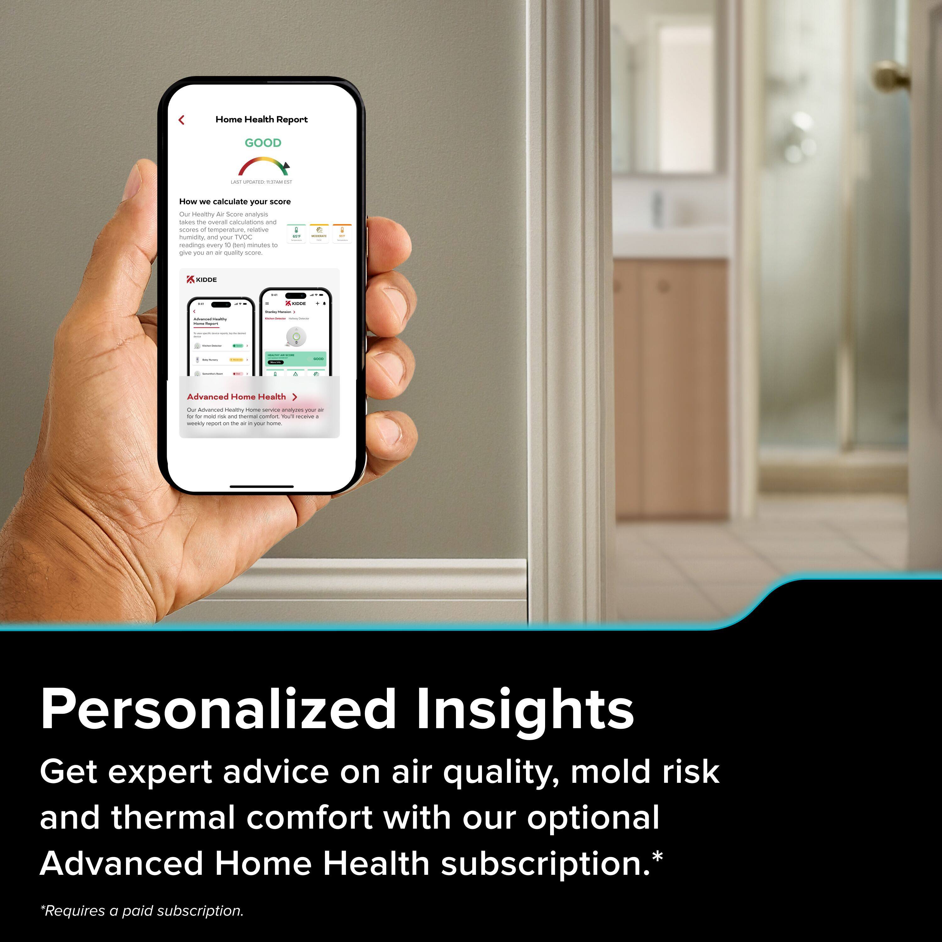 Home Health Report  
GOOD  

How we calculate your score  
Our Health Score analysis scores temperature, relative humidity, and CO₂ readings every 10 minutes to give you an air quality score.  

Advanced Home Health  
Our Advanced Health home service provides you with expert advice on air quality, mold risk, and thermal comfort. You'll receive a personalized report every month.  

*Requires a paid subscription.  

Personalized Insights  
Get expert advice on air quality, mold risk and thermal comfort with our optional Advanced Home Health subscription.  
*Requires a paid subscription.