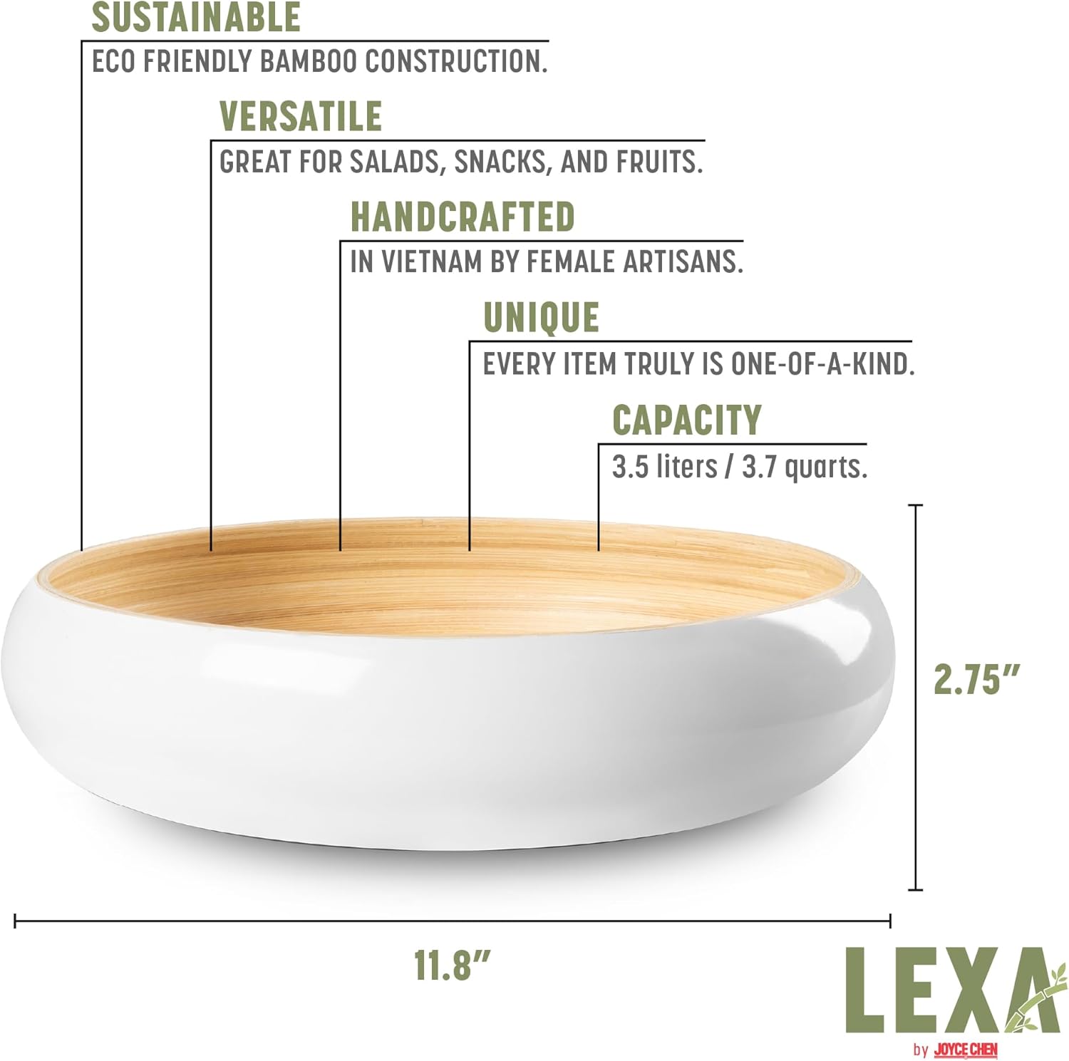 SUSTAINABLE ECO FRIENDLY BAMBOO CONSTRUCTION.  
VERSATILE GREAT FOR SALADS, SNACKS, AND FRUITS.  
HANDCRAFTED IN VIETNAM BY FEMALE ARTISANS.  
UNIQUE EVERY ITEM TRULY IS ONE-OF-A-KIND.  
CAPACITY 3.5 liters / 3.7 quarts.  
2.75" 11.8"  
LEXA by JOYCE CHEN