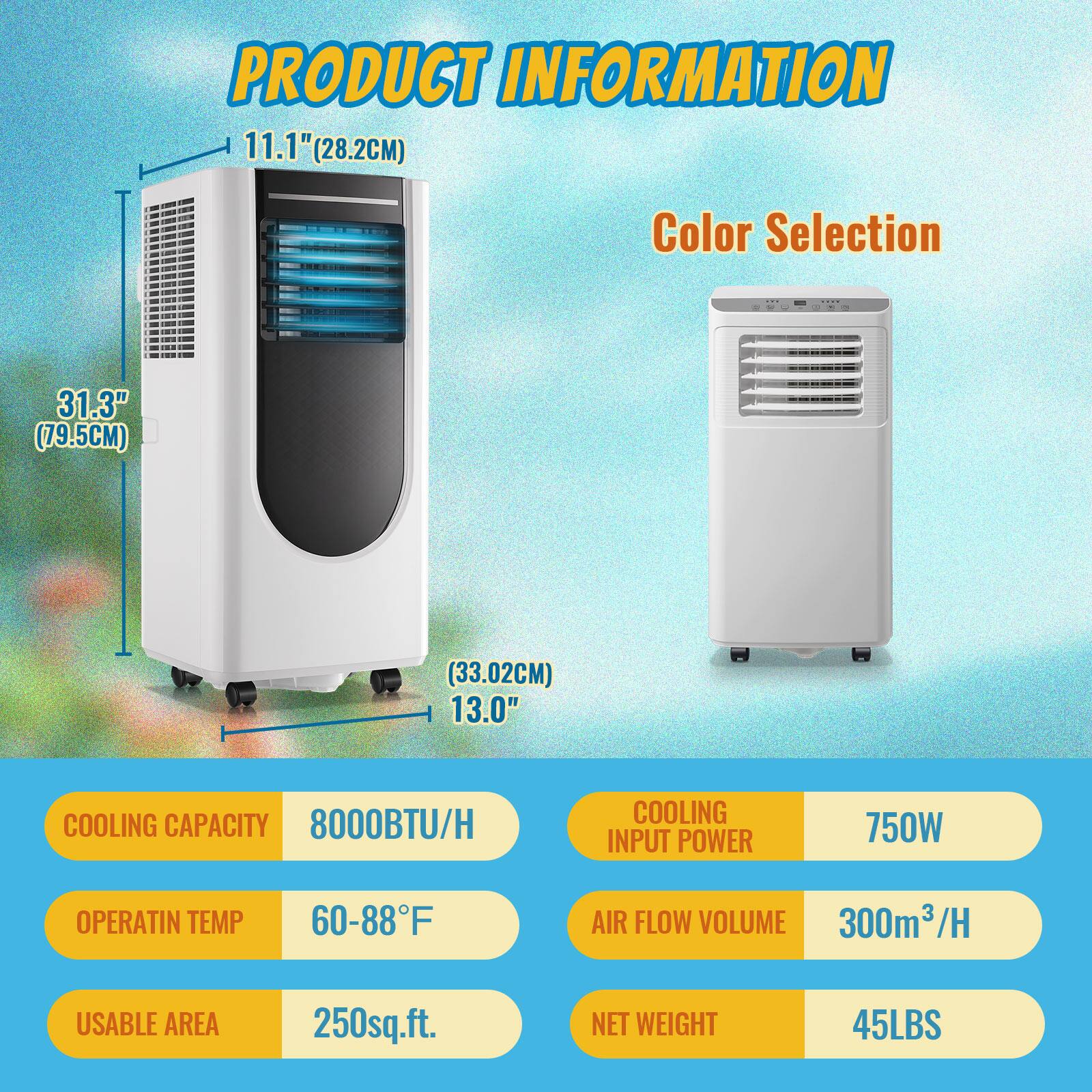 PRODUCT INFORMATION

- **Dimensions:**
  - Height: 31.3" (79.5CM)
  - Width: 11.1" (28.2CM)
  - Depth: 13.0" (33.02CM)

- **Color Selection**

- **Specifications:**
  - COOLING CAPACITY: 8000BTU/H
  - OPERATIN TEMP: 60-88°F
  - COOLING INPUT POWER: 750W
  - AIR FLOW VOLUME: 300m³/H
  - USABLE AREA: 250sq.ft.
  - NET WEIGHT: 45LBS