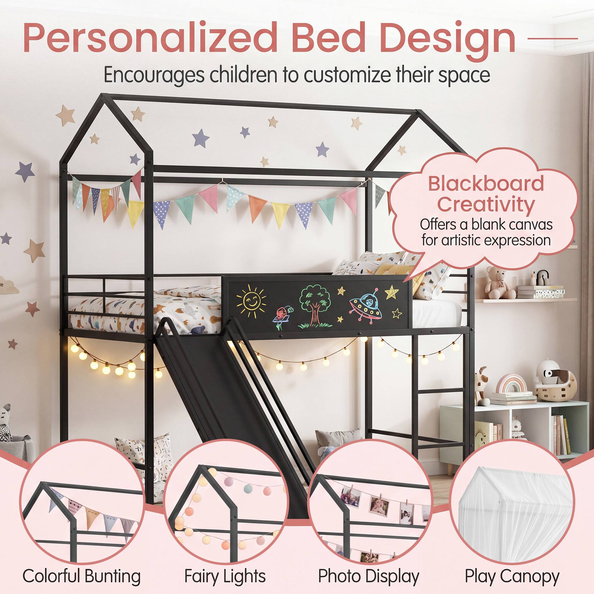 Personalized Bed Design  
Encourages children to customize their space  

Blackboard Creativity  
Offers a blank canvas for artistic expression  

Colorful Bunting  
Fairy Lights  
Photo Display  
Play Canopy