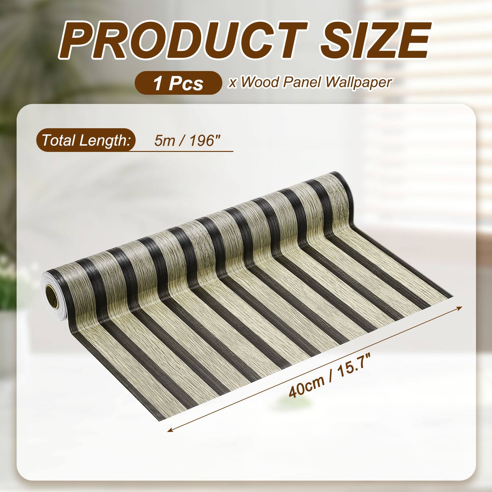 PRODUCT SIZE  
1 Pcs x Wood Panel Wallpaper  
Total Length: 5m / 196"  
40cm / 15.7"