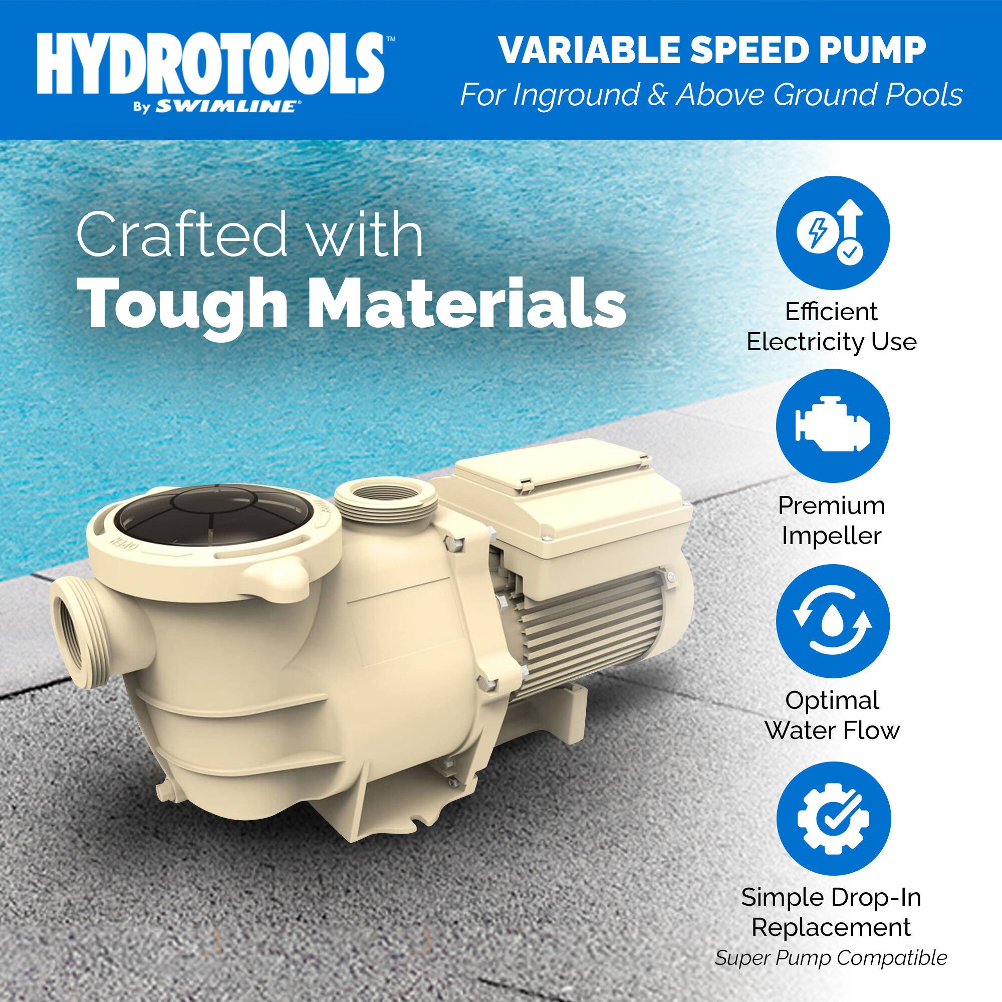 HYDROTOOLS  
By SWIMLINE™  

VARIABLE SPEED PUMP  
For Inground & Above Ground Pools  

Crafted with Tough Materials  

- Efficient Electricity Use  
- Premium Impeller  
- Optimal Water Flow  
- Simple Drop-In Replacement  
- Super Pump Compatible