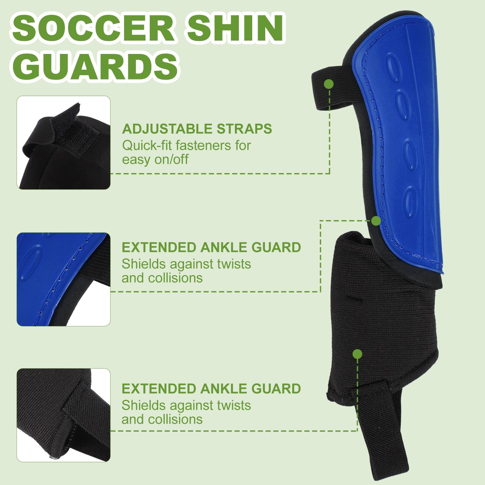 SOCCER SHIN GUARDS

ADJUSTABLE STRAPS
Quick-fit fasteners for easy on/off

EXTENDED ANKLE GUARD
Shields against twists and collisions