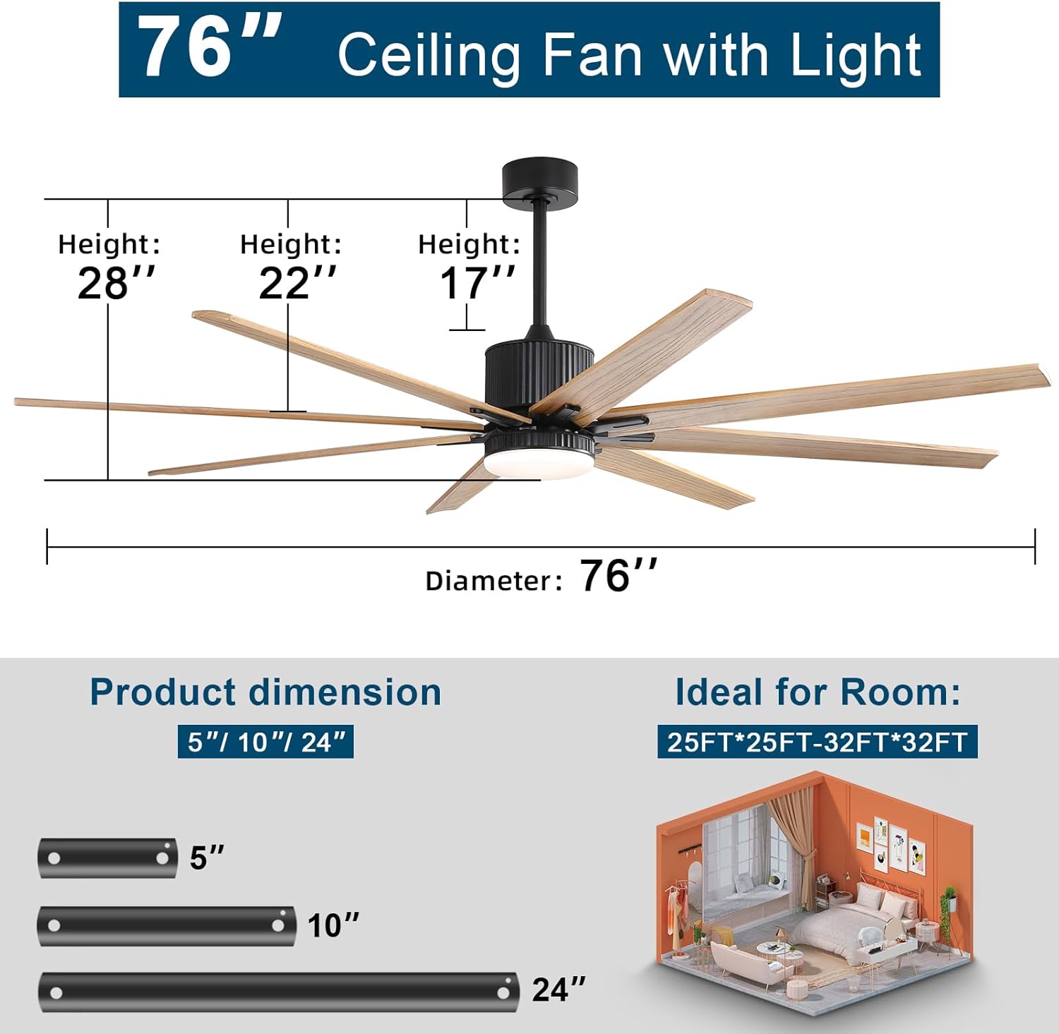 76" Ceiling Fan with Light

Height: 28"
Height: 22"
Height: 17"
Diameter: 76"

Product dimension: 5"/ 10"/ 24"

Ideal for Room: 25FT*25FT-32FT*32FT