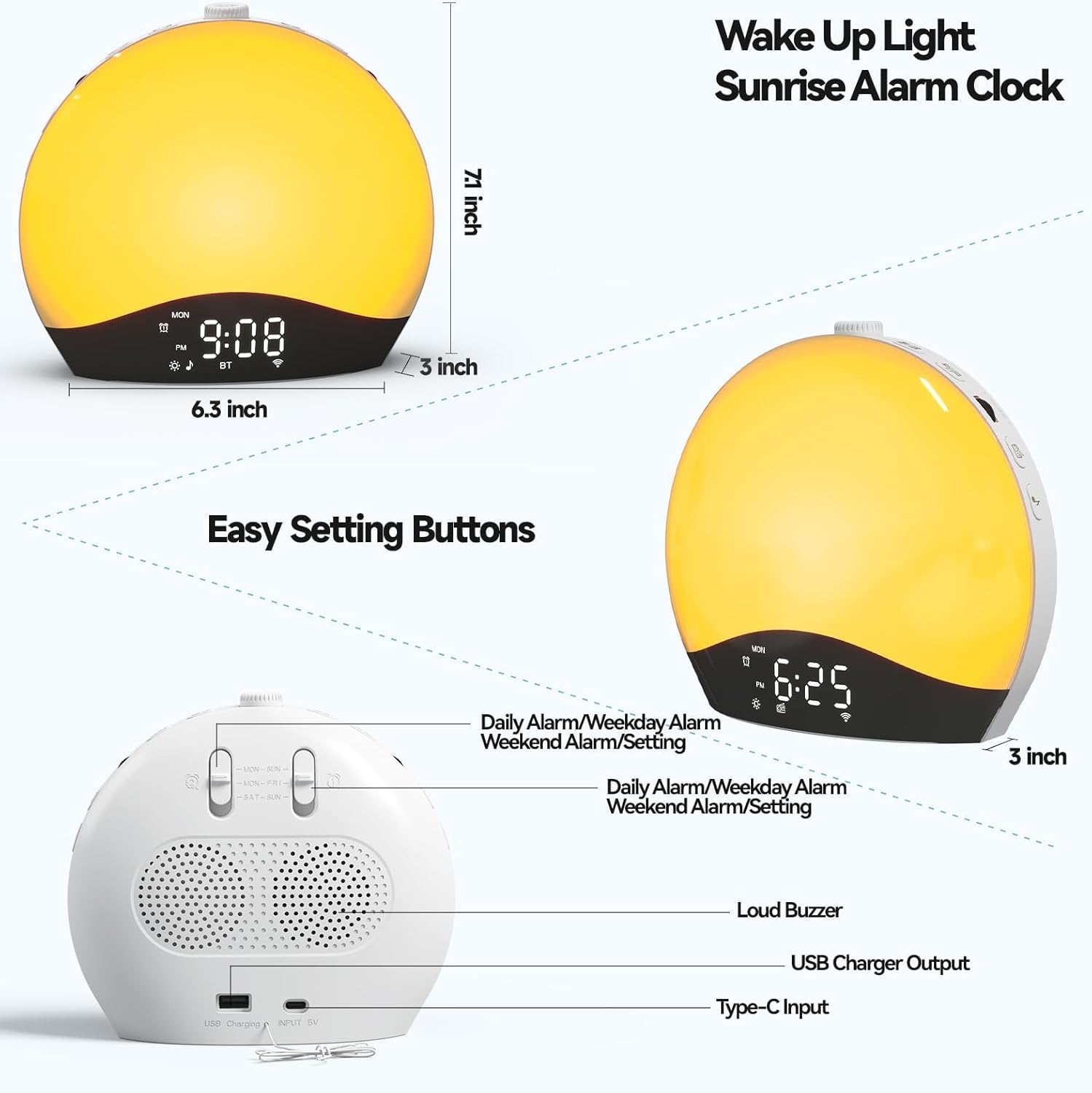 Wake Up Light Sunrise Alarm Clock  
7.1 inch  
MIN 2  
9:08 *  
B1 3 inch  
6.3 inch  
Easy Setting Buttons  
Daily Alarm/Weekday Alarm  
Weekend Alarm/Setting  
3 inch  
Loud Buzzer  
USB Charger Output  
Type-C Input