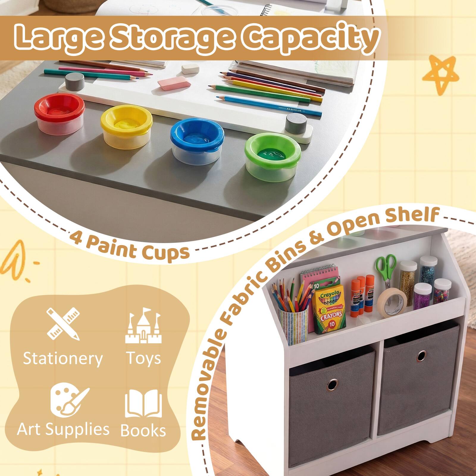 Large Storage Capacity  
4 Paint Cups  
Removable Fabric Bins & Open Shelf  
- Stationery  
- Toys  
- Art Supplies  
- Books