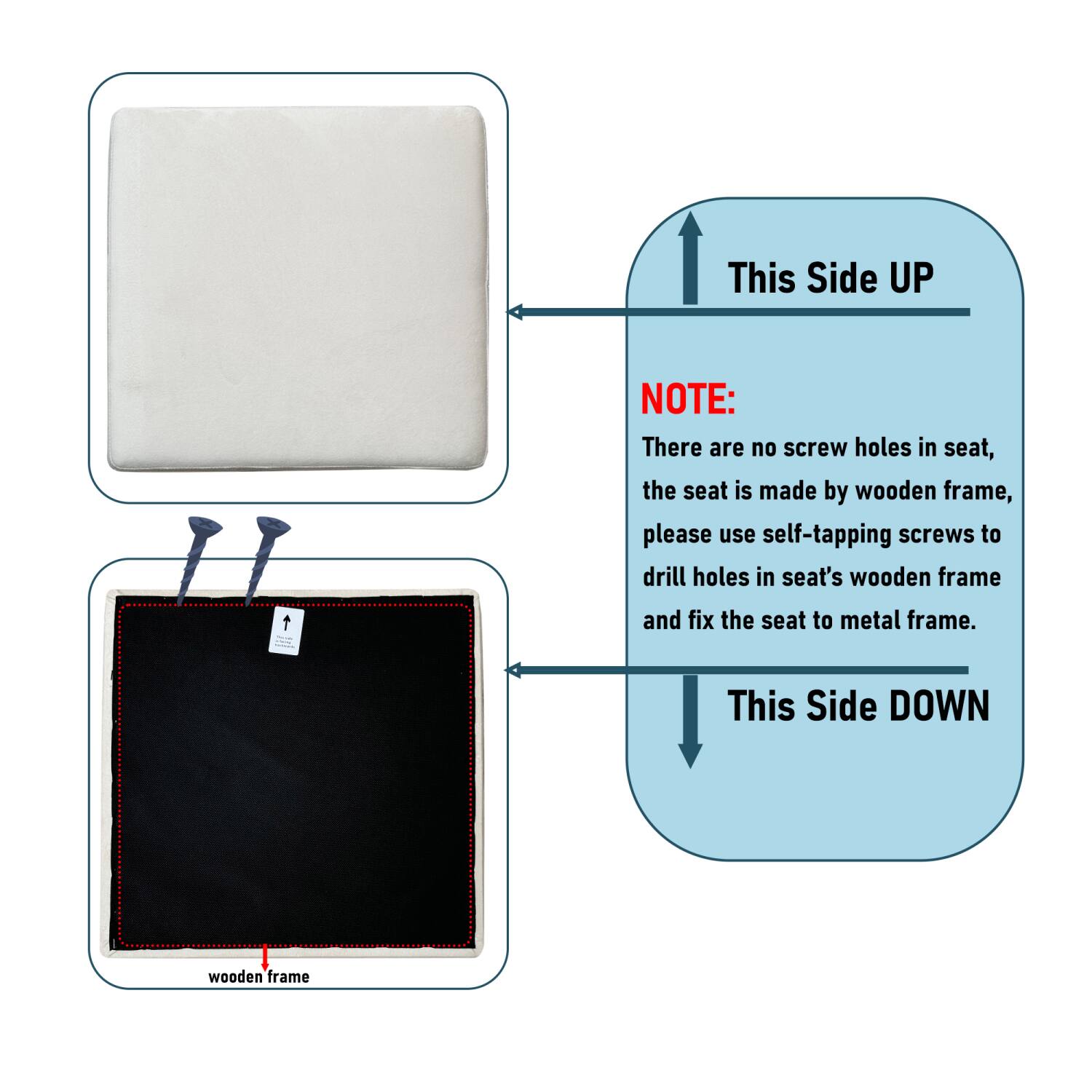 This Side UP

NOTE:
There are no screw holes in seat, the seat is made by wooden frame, please use self-tapping screws to drill holes in seat's wooden frame and fix the seat to metal frame.

This Side DOWN