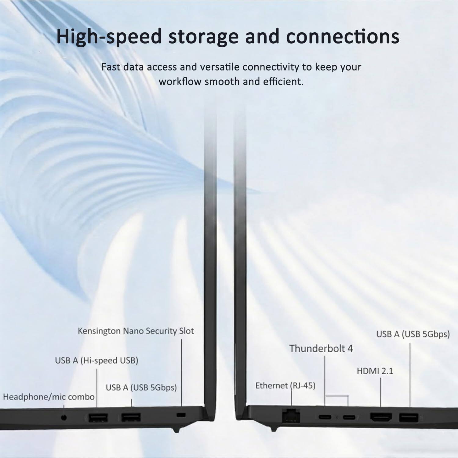 High-speed storage and connections  
Fast data access and versatile connectivity to keep your workflow smooth and efficient.  

- Kensington Nano Security Slot  
- USB A (Hi-speed USB)  
- USB A (USB 5Gbps)  
- Headphone/mic combo  
- USB A (USB 5Gbps)  
- Thunderbolt 4  
- HDMI 2.1  
- Ethernet (RJ-45)