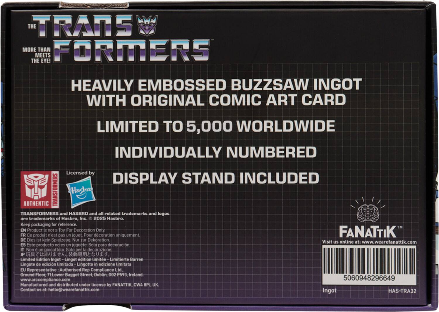 THE TRANSFORMERS  
MORE THAN MEETS THE EYE!  

HEAVILY EMBOSSED BUZZSAW INGOT WITH ORIGINAL COMIC ART CARD  
LIMITED TO 5,000 WORLDWIDE  
INDIVIDUALLY NUMBERED  
DISPLAY STAND INCLUDED  

Licensed by  
AUTHENTIC TRANSFORMERS  
TRANSFORMERS and HASBRO and all related trademarks and logos are trademarks of Hasbro, Inc. © 2025 Hasbro.  

Keep packaging for reference.  

EN Product is not a Toy: For Decoration Only  
FR Ce produit n'est pas un jouet. Pour décoration uniquement.  
DE Dies ist kein Spielzeug. Nur zur Dekoration.  
IT Non un giocattolo. Solo per la decorazione.  
JP プレミアムコレクション。  
Limited Edition  
Lingot d'édition limitée  
Limitierte Barren  
Lingote de edición limitada  
Lingotto in edizione limitata  

Visit us online at: www.wearefanattik.com  

Manufactured and distributed under license by FANATTIK, CW8, UK.  
Contact us at: hello@wearefanattik.com  

Representative Author