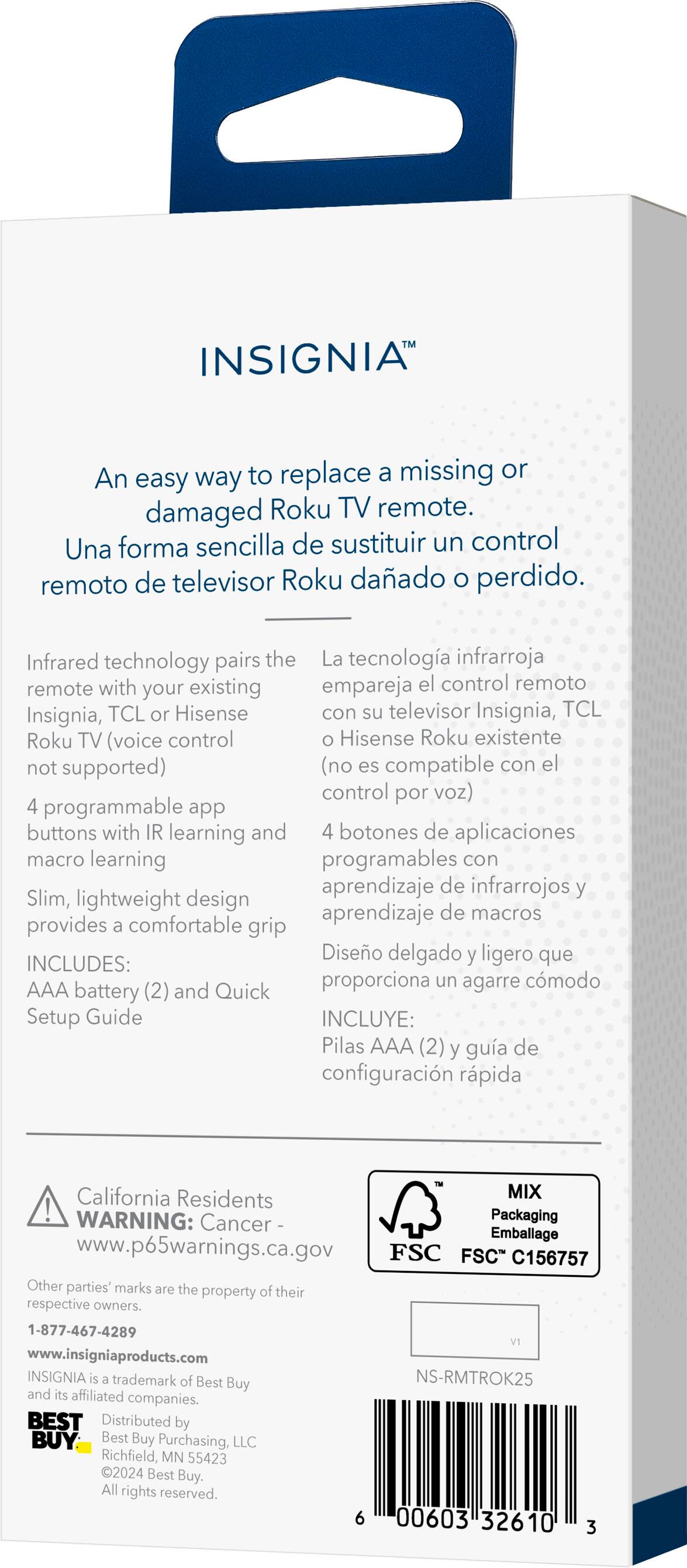 INSIGNIA™

An easy way to replace a missing or damaged Roku TV remote.
Una forma sencilla de sustituir un control remoto de televisor Roku dañado o perdido.

Infrared technology pairs the remote with your existing Insignia, TCL or Hisense Roku TV (voice control not supported)
La tecnología infrarroja empareja el control remoto con su televisor Insignia, TCL o Hisense Roku existente (no es compatible con el control por voz)

4 programmable app buttons with IR learning and 4 buttons of macros learning
4 botones de aplicaciones programables con aprendizaje de infrarrojos y 4 botones de macros aprendizaje

Slim, lightweight design provides a comfortable grip
Diseño delgado y ligero que proporciona un agarre cómodo

INCLUDES:
INCLUYE:
AAA battery (2) and Quick Setup Guide
Pilas AAA (2) y guía de configuración rápida

California Residents
WARNING: Cancer Packaging
www.p65warnings.ca.gov

MIX
Packaging
FSC C156757

Other parties' marks are the property of their respective owners.

1-877-4
