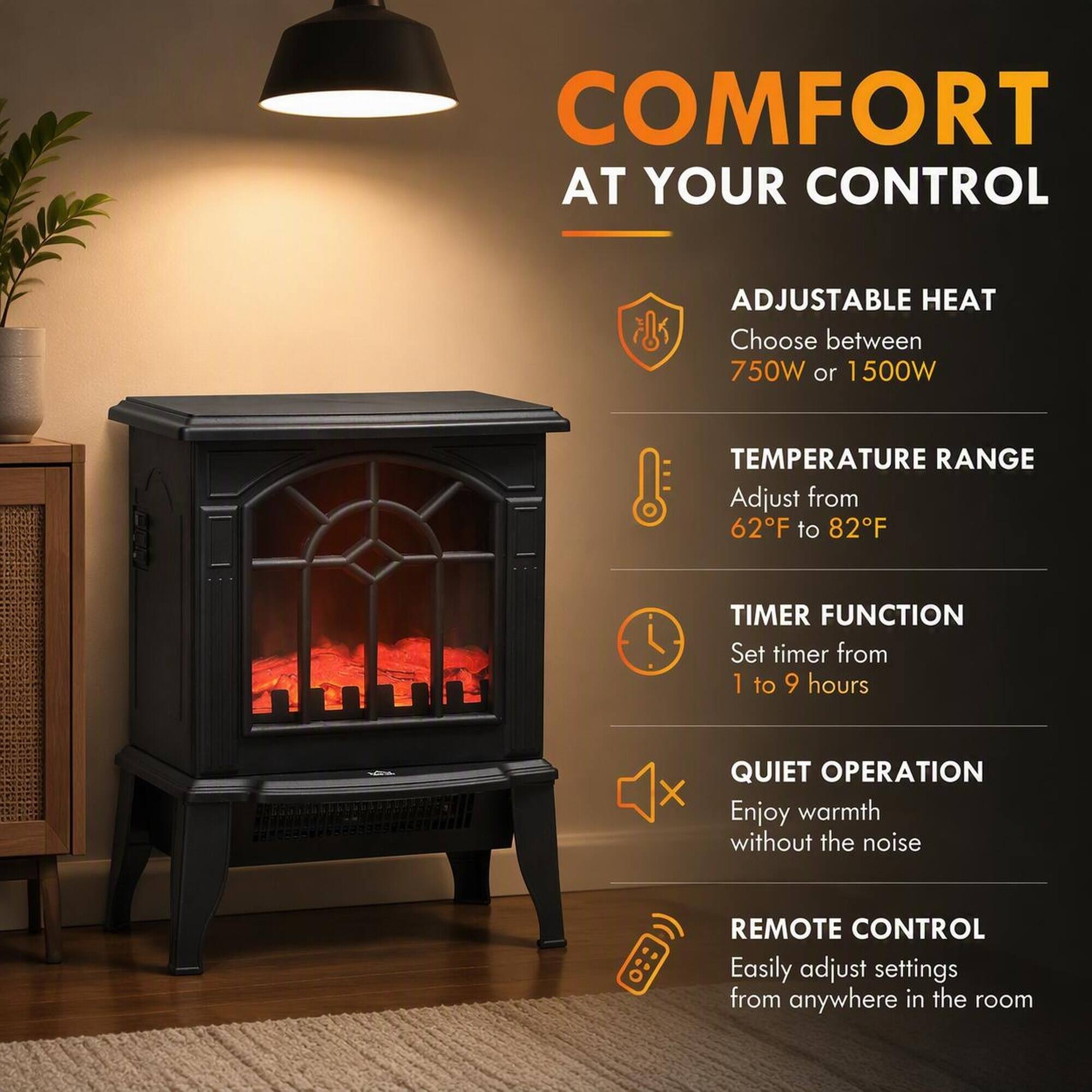 COMFORT AT YOUR CONTROL

ADJUSTABLE HEAT
Choose between 750W or 1500W

TEMPERATURE RANGE
Adjust from 62°F to 82°F

TIMER FUNCTION
Set timer from 1 to 9 hours

QUIET OPERATION
Enjoy warmth without the noise

REMOTE CONTROL
Easily adjust settings from anywhere in the room