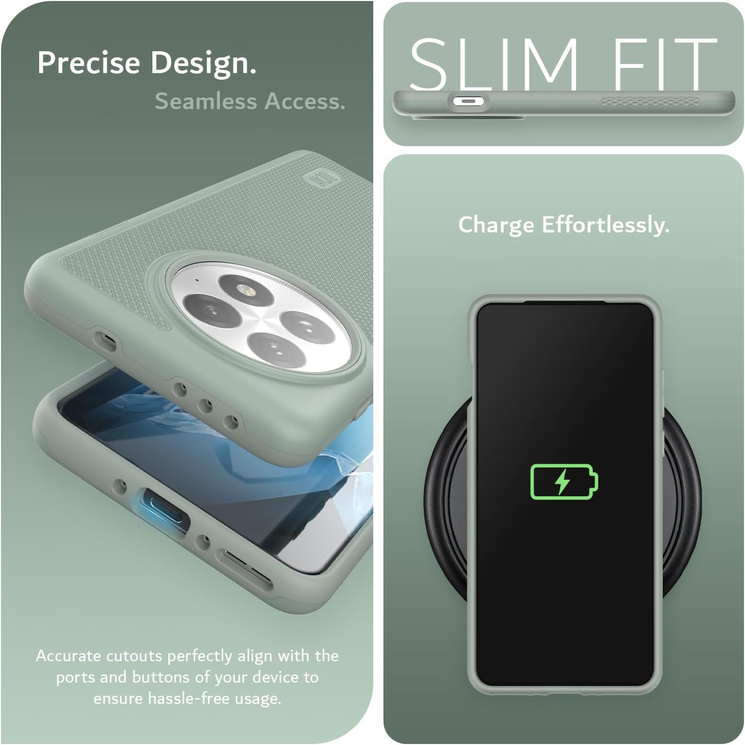 Precise Design.  
Seamless Access.  

SLIM FIT  

Charge Effortlessly.  

Accurate cutouts perfectly align with the ports and buttons of your device to ensure hassle-free usage.