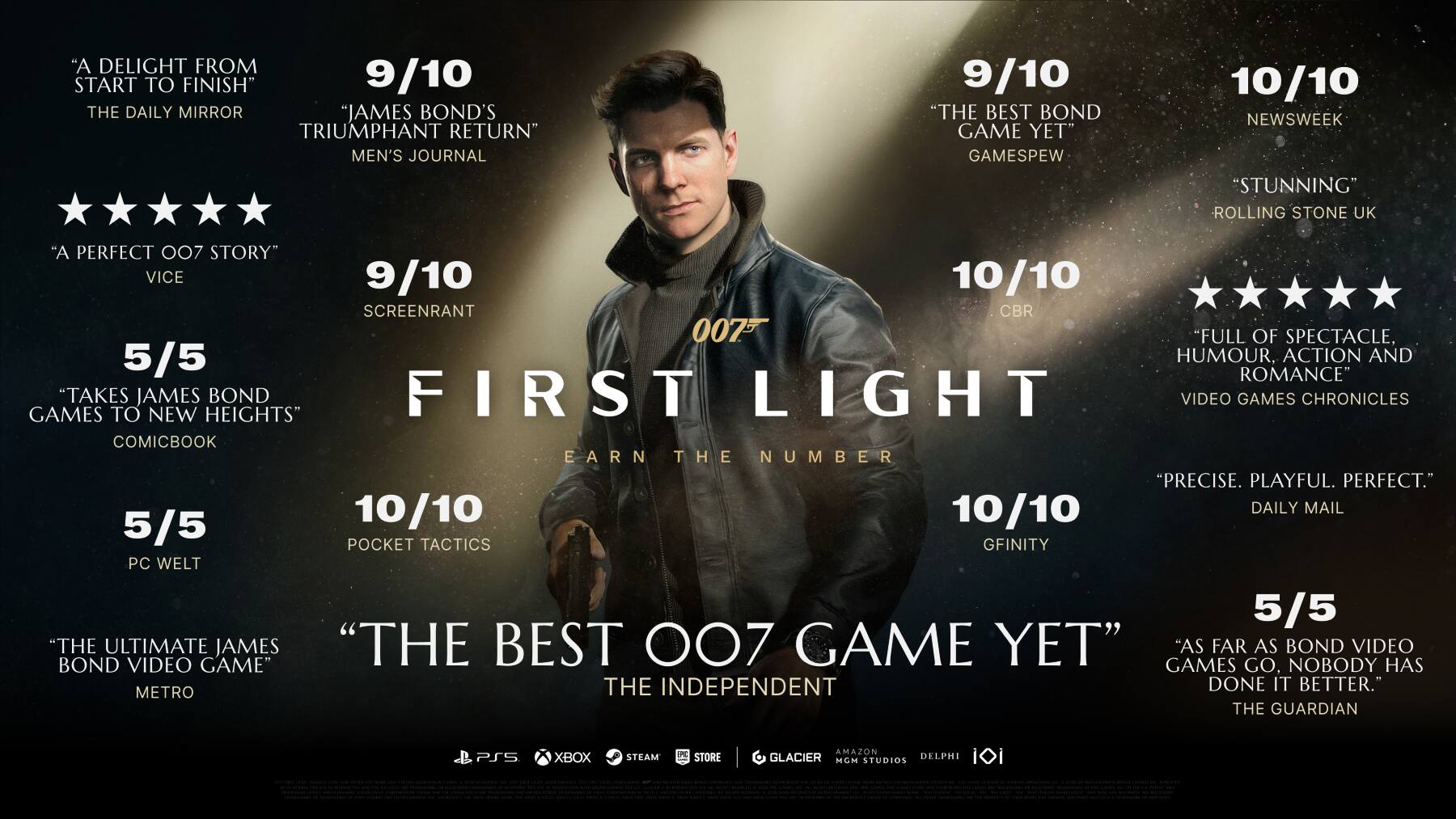 "A Delight from Start to Finish" 9/10 The Daily Mirror  
"James Bond's Triumphant Return" Men's Journal 9/10  
"The Best Bond Game Yet" Gamespew 10/10 Newsweek  
"Stunning" Rolling Stone UK  
"A Perfect 007 Story" Vice 9/10  
10/10 Screenrant  
"Full of Spectacle, Humour, Action and Romance" Video Games Chronicles  
"Precise. Playful. Perfect." 10/10 Daily Mail  
5/5 Pocket Tactics  
5/5 PC Welt  
"The Ultimate James Bond Video Game" Metro  
"The Best 007 Game Yet" The Independent  
"As Far as Bond Video Games Have Come, This One Has Done It Better" The Guardian  
PS5 Xbox Steam PC Store  
Glacier MGM Studios Delphi iDi