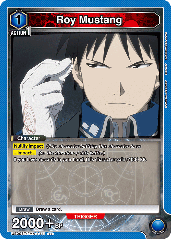 BLUE 1 ACTION 1 Roy Mustang BANDAI MADE IN JAPAN CHA/FAP ALCHEMIST AL FULLMETAL

Character
Nullify Impact (The character battling this character loses Impact for the duration of this battle.)
If you have no cards in your hand, this character gains 1000 BP.

Draw Draw a card.

TRIGGER 2000+ BP

UE09ST/FMA-1-111 R

BLUE ENERGY