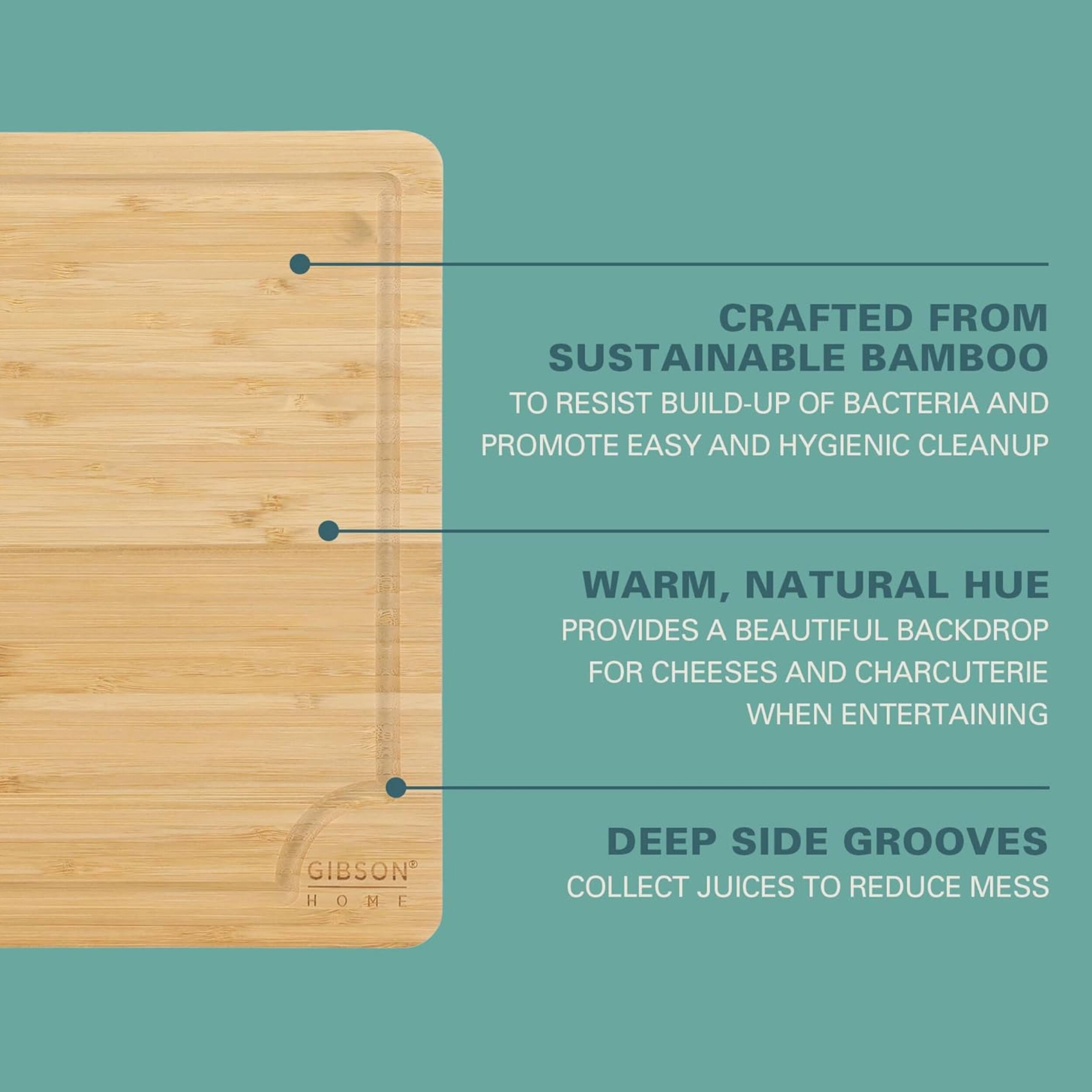 CRAFTED FROM SUSTAINABLE BAMBOO TO RESIST BUILD-UP OF BACTERIA AND PROMOTE EASY AND HYGIENIC CLEANUP

WARM, NATURAL HUE PROVIDES A BEAUTIFUL BACKDROP FOR CHEESES AND CHARCUTERIE WHEN ENTERTAINING

GIBSON HOME DEEP SIDE GROOVES COLLECT JUICES TO REDUCE MESS