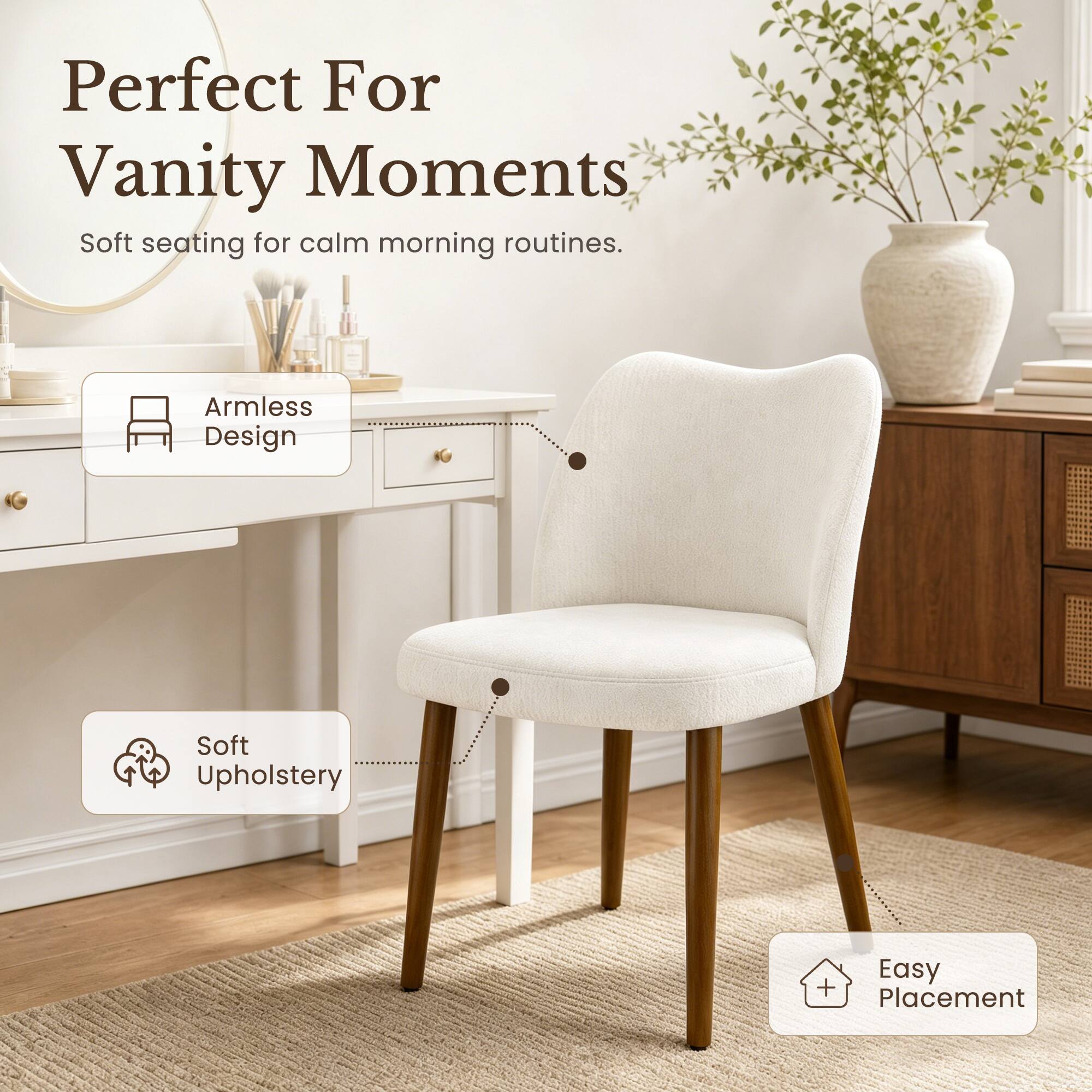 Perfect For Vanity Moments  
Soft seating for calm morning routines.  
Armless Design  
Soft Upholstery  
Easy Placement