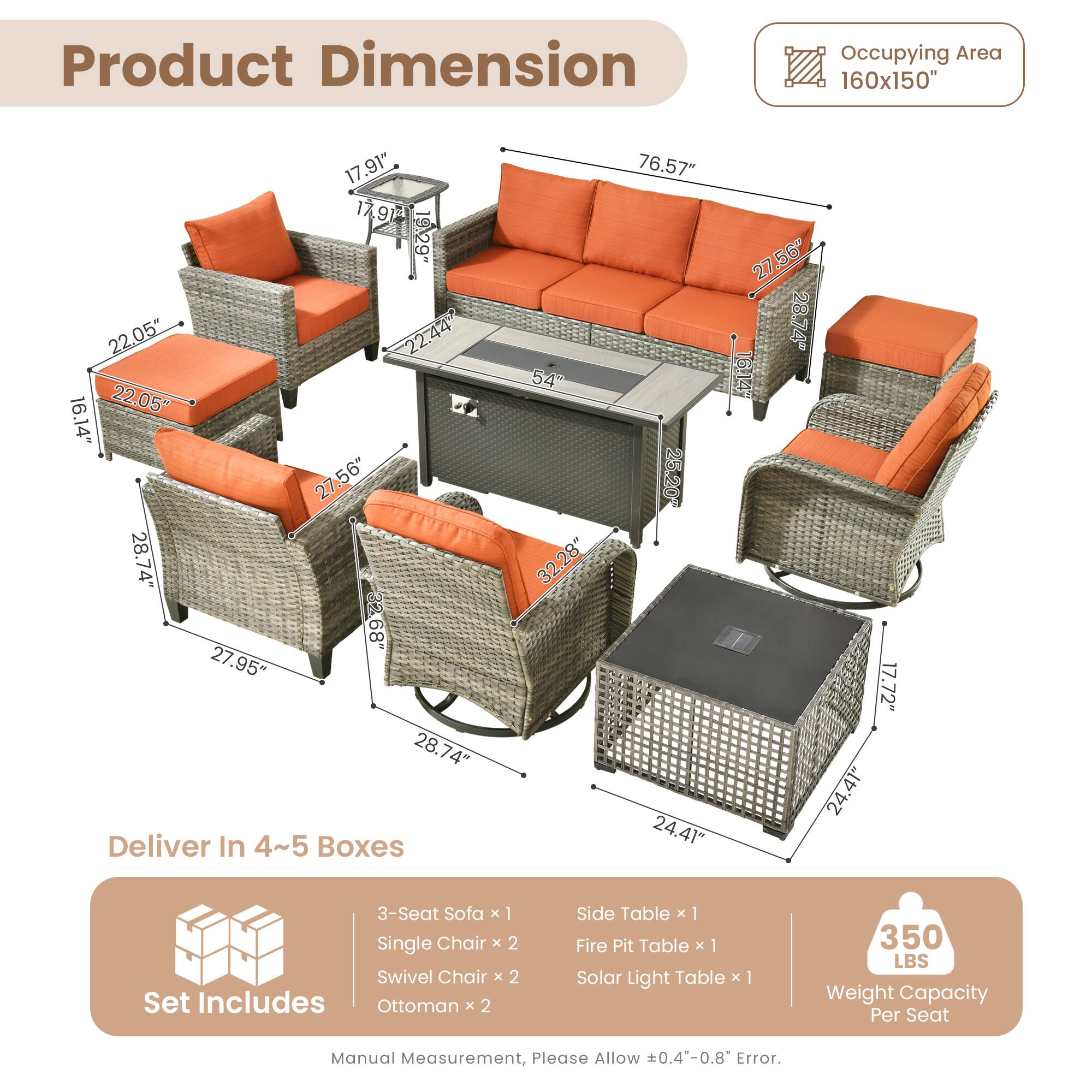 Product Dimension  
Occupying Area: 160x150"  

Dimensions:  
- 17.91"  
- 17.9"  
- 19.29"  
- 22.05"  
- 22.44"  
- 22.05"  
- 16.14"  
- 27.56"  
- 28.74"  
- 33"  
- 68"  
- 27.95"  
- 28.74"  
- 350 LBS Weight Capacity Per Seat  

Deliver In 4~5 Boxes  

Set Includes:  
- 3-Seat Sofa x 1  
- Single Chair x 2  
- Swivel Chair x 2  
- Ottoman x 2  
- Side Table x 1  
- Fire Pit Table x 1  
- Solar Light Table x 1  

Manual Measurement, Please Allow 0.4"-0.8" Error.