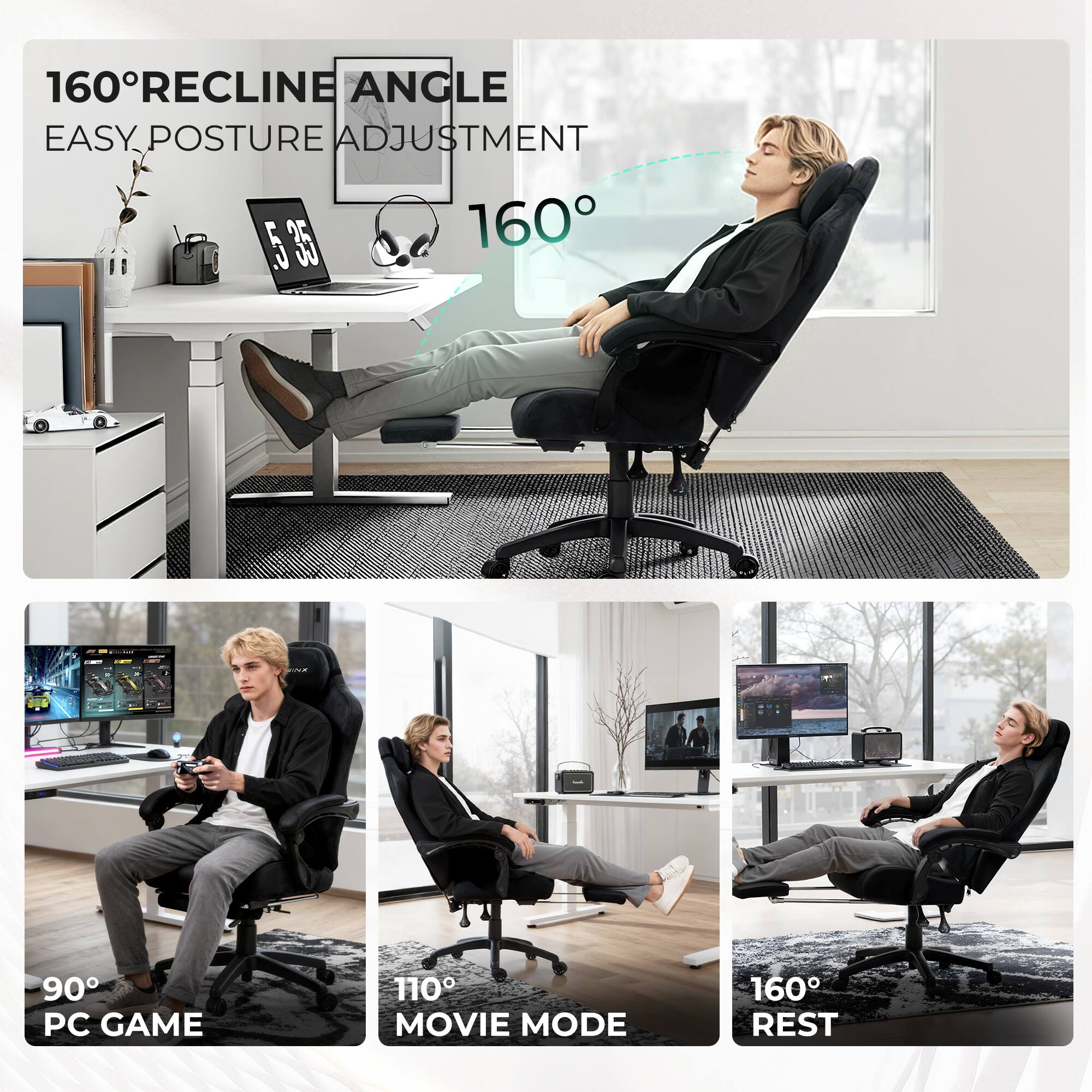 160° RECLINE ANGLE  
EASY POSTURE ADJUSTMENT  

160°  

90° PC GAME  
110° MOVIE MODE  
160° REST
