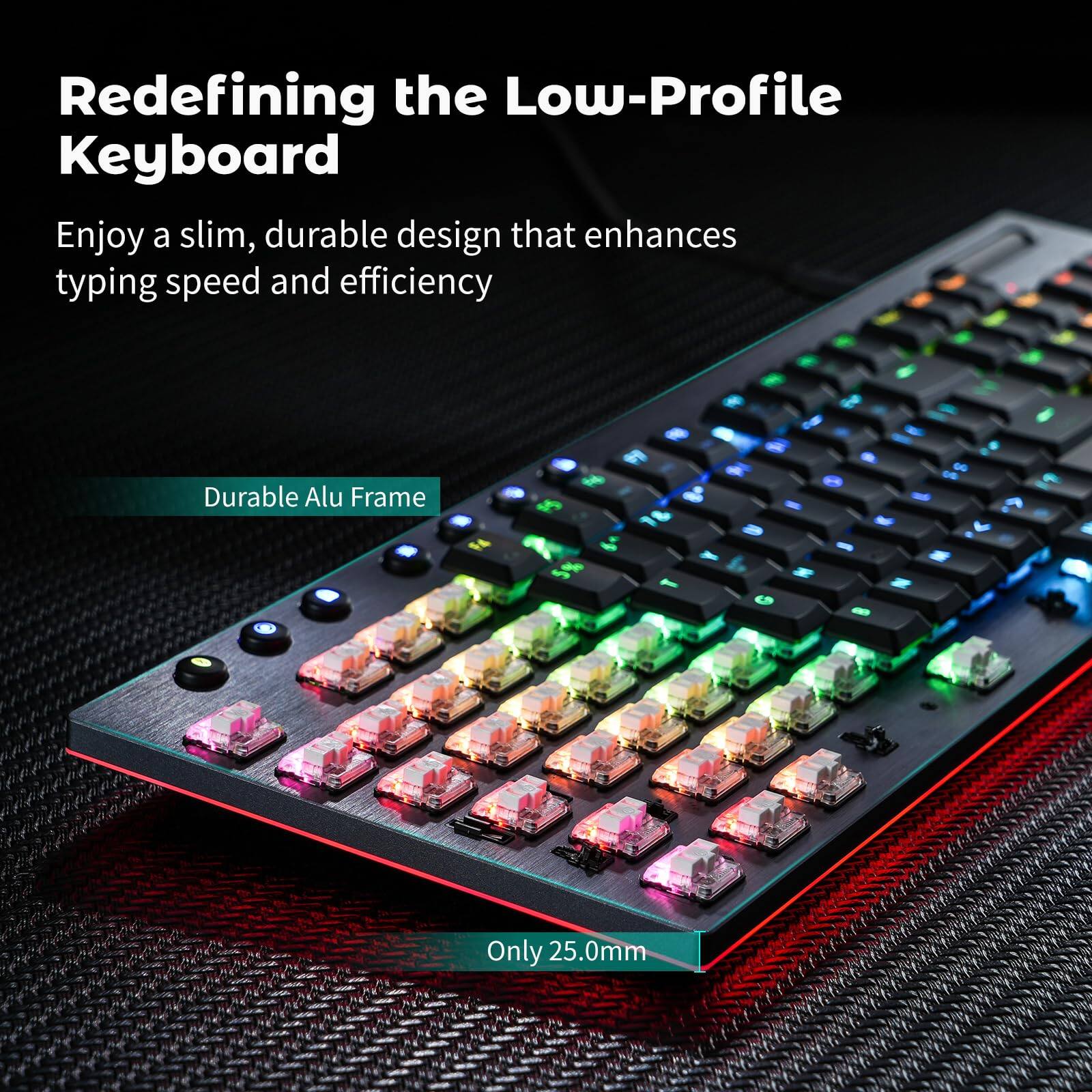 Redefining the Low-Profile Keyboard

Enjoy a slim, durable design that enhances typing speed and efficiency

Durable Alu Frame

Only 25.0mm