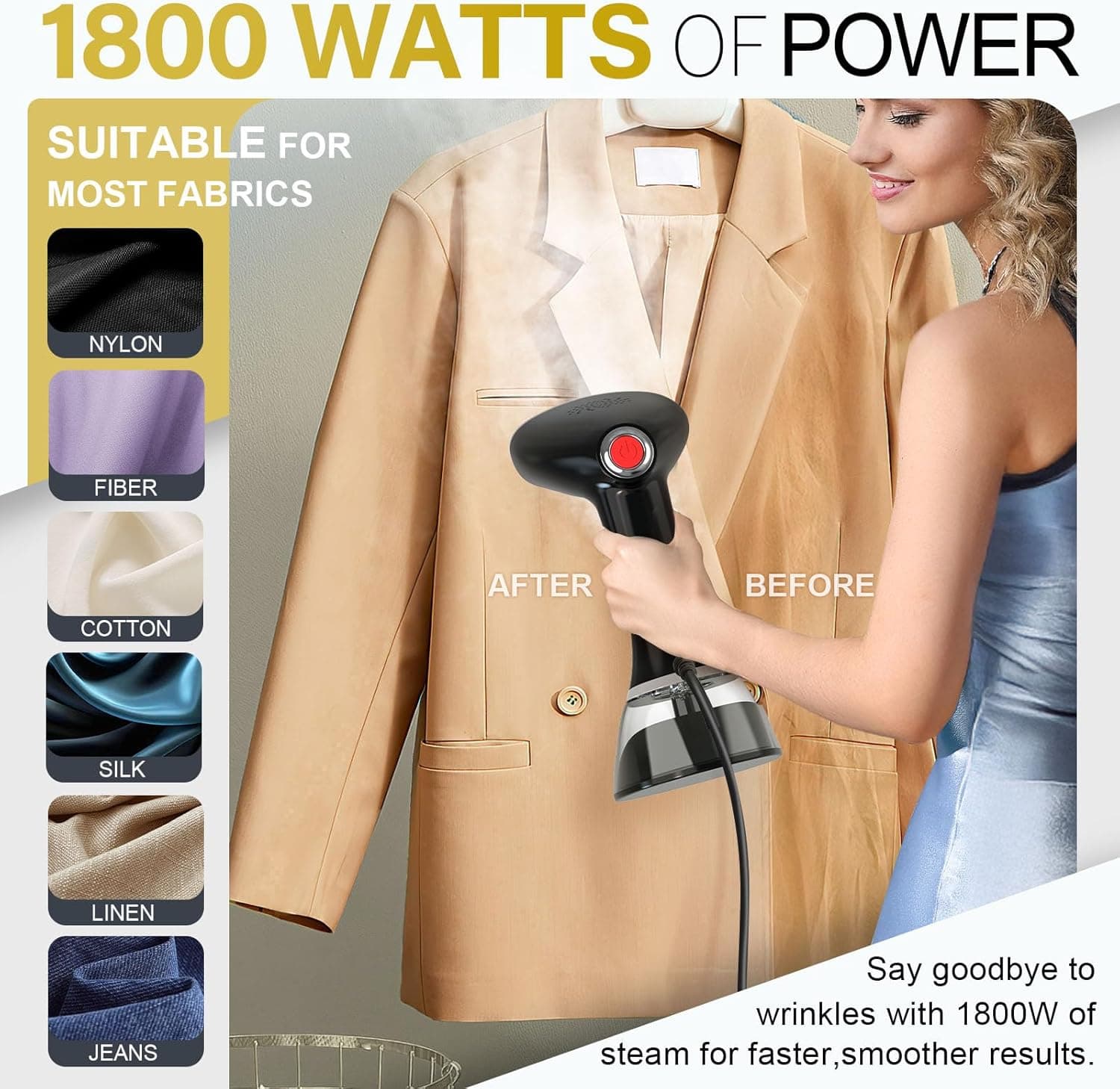 1800 WATTS OF POWER

SUITABLE FOR MOST FABRICS

- NYLON
- FIBER
- COTTON
- SILK
- LINEN
- JEANS

Say goodbye to wrinkles with 1800W of steam for faster, smoother results.