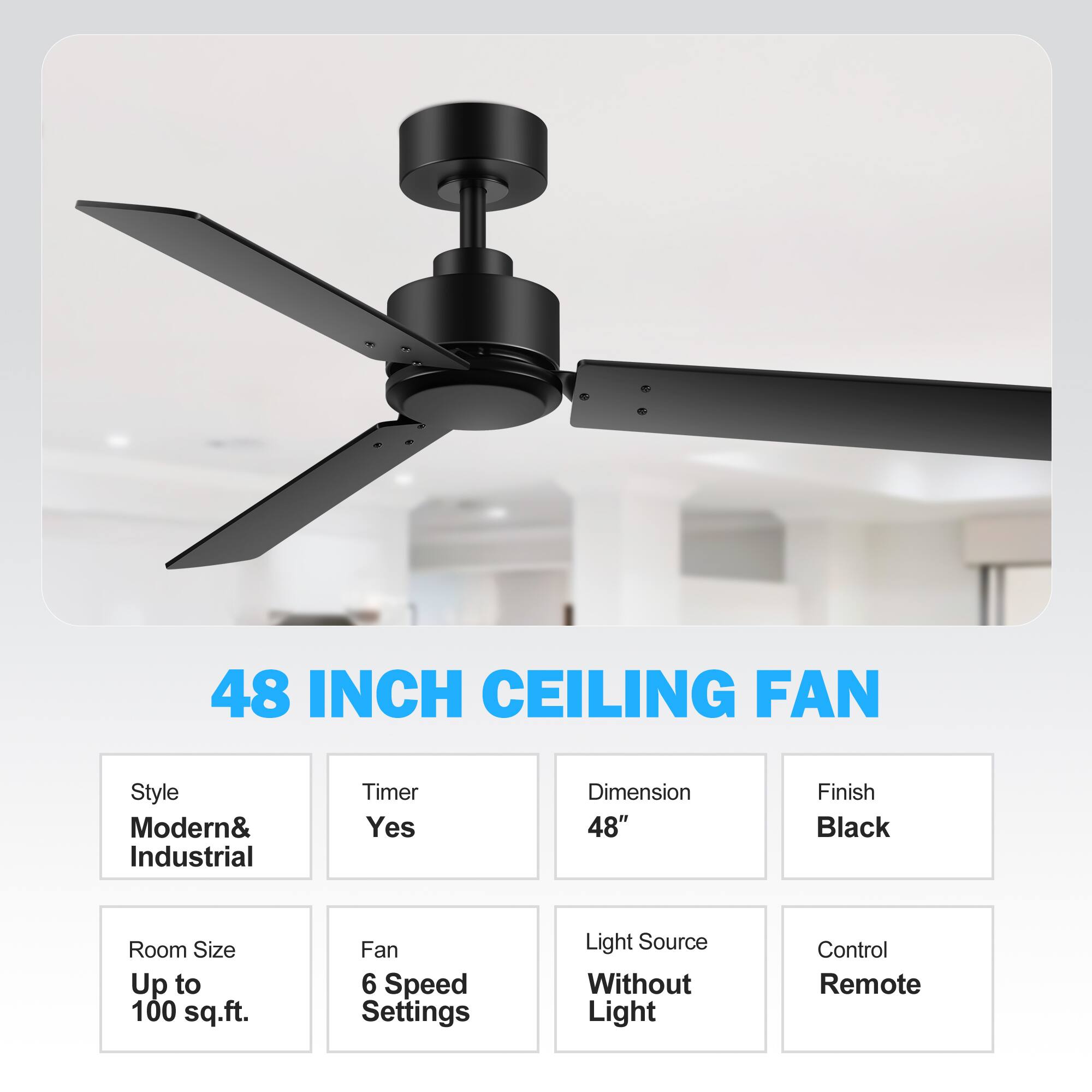 48 INCH CEILING FAN
Style: Modern& Industrial
Timer: Yes
Dimension: 48"
Finish: Black
Room Size: Up to 100 sq.ft.
Fan: 6 Speed Settings
Light Source: Without Light
Control: Remote