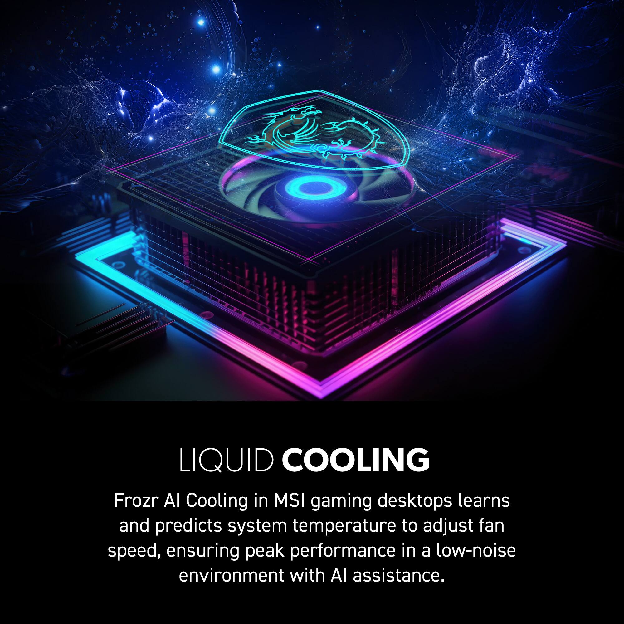 LIQUID COOLING  
Frozr AI Cooling in MSI gaming desktops learns and predicts system temperature to adjust fan speed, ensuring peak performance in a low-noise environment with AI assistance.