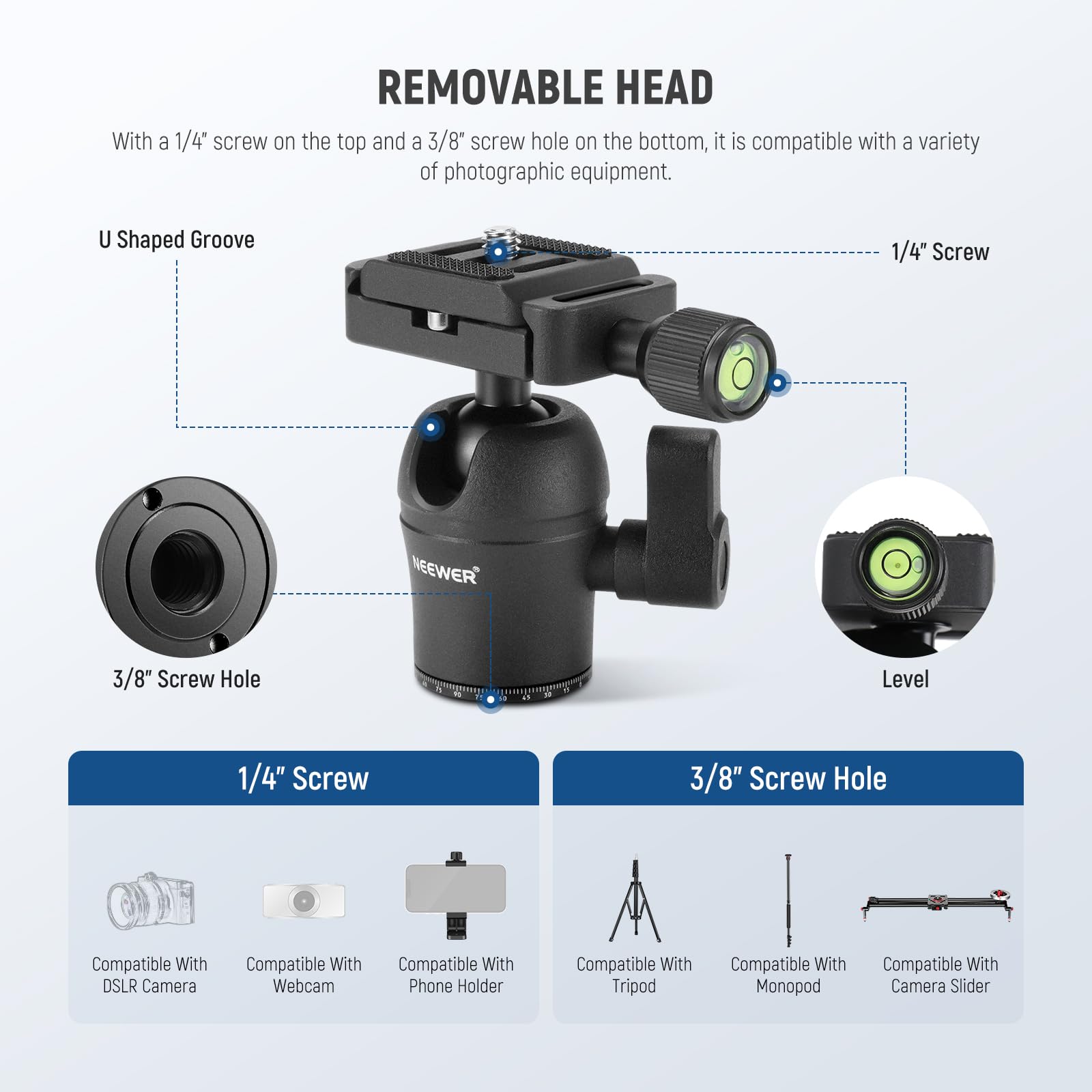 REMOVABLE HEAD

With a 1/4" screw on the top and a 3/8" screw hole on the bottom, it is compatible with a variety of photographic equipment.

U Shaped Groove

1/4" Screw

3/8" Screw Hole

Level

1/4" Screw

- Compatible With DSLR Camera
- Compatible With Webcam
- Compatible With Phone Holder

3/8" Screw Hole

- Compatible With Tripod
- Compatible With Monopod
- Compatible With Camera Slider