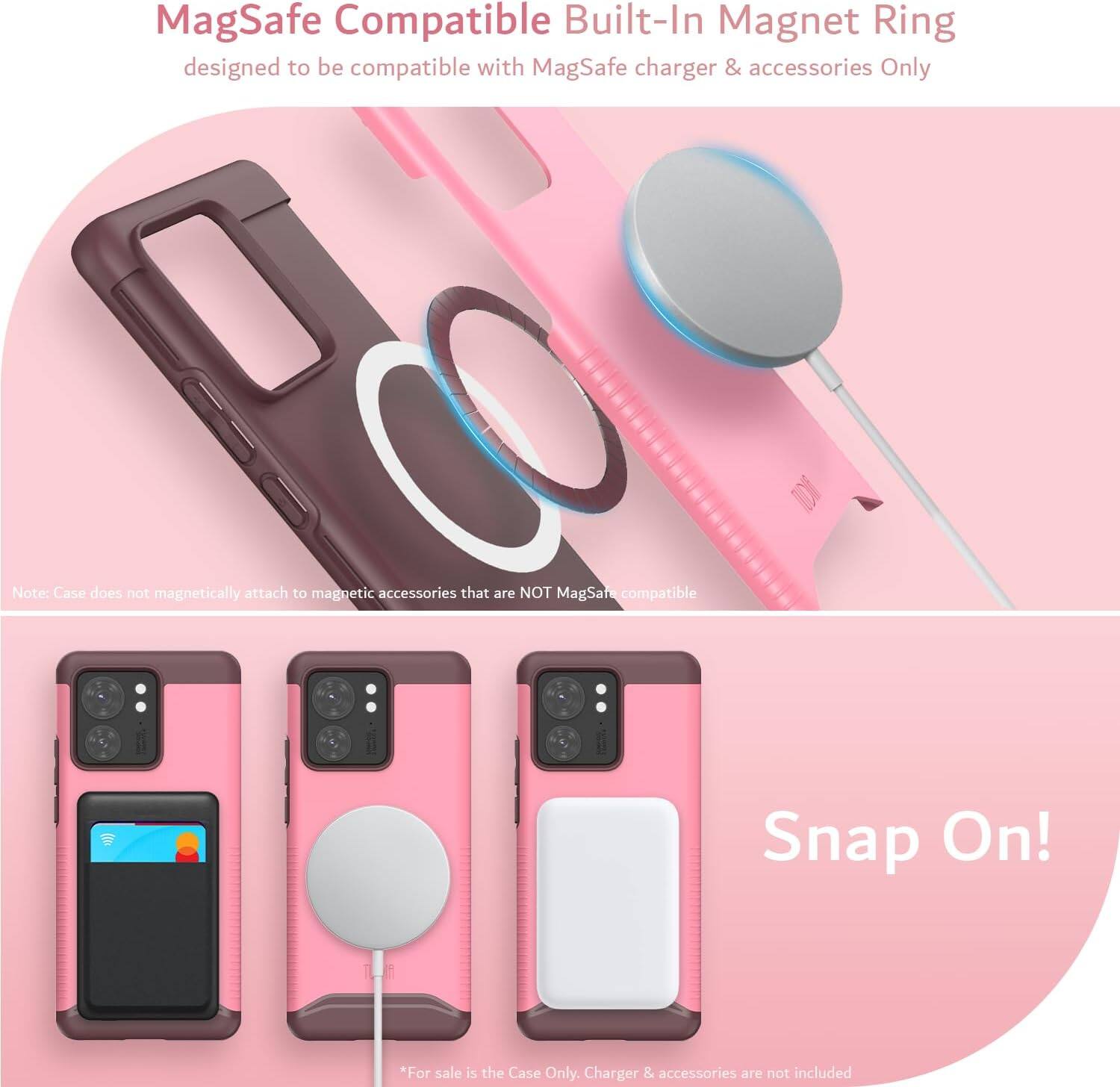 MagSafe Compatible Built-In Magnet Ring  
designed to be compatible with MagSafe charger & accessories Only  

Note: Case does not magnetically attach to magnetic accessories that are NOT MagSafe compatible  

Snap On!  

*For sale is the Case Only. Charger & accessories are not included