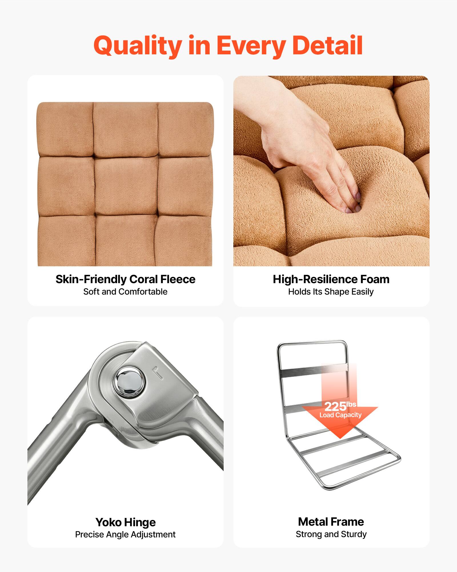 Quality in Every Detail

- Skin-Friendly Coral Fleece
  - Soft and Comfortable

- High-Resilience Foam
  - Holds Its Shape Easily

- Yoko Hinge
  - Precise Angle Adjustment

- Metal Frame
  - Strong and Sturdy

- 225lbs Load Capacity