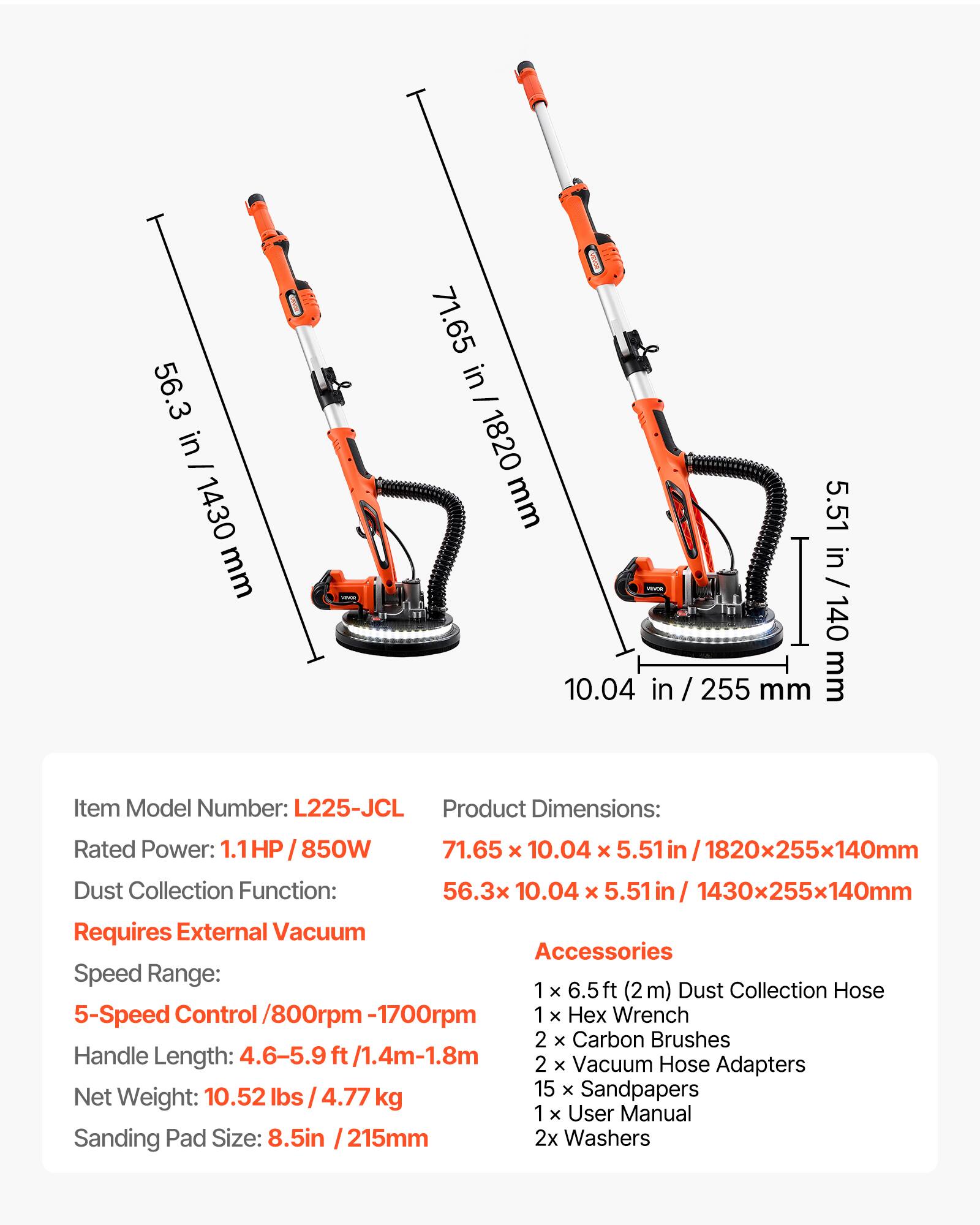 56.3 in - 1430 mm  
71.65 in - 1820 mm  
5.51 in - 140 mm  

Item Model Number: L225-JCL  
Product Dimensions: 71.65 x 10.04 x 5.51 in / 1820x255x140mm  
Dust Collection Function: 56.3 x 10.04 x 5.51 in / 1430x255x140mm  
Requires External Vacuum Accessories  
Speed Range: 5-Speed Control / 800rpm-1700rpm  
Handle Length: 4.6-5.9 ft / 1.4m-1.8m  
Net Weight: 10.52 lbs / 4.77 kg  
Sanding Pad Size: 8.5 in / 215 mm  

Accessories:  
1 x 6.5 ft (2 m) Dust Collection Hose  
1 x Hex Wrench  
2 x Carbon Brushes  
2 x Vacuum Hose Adapters  
15 x Sandpapers  
