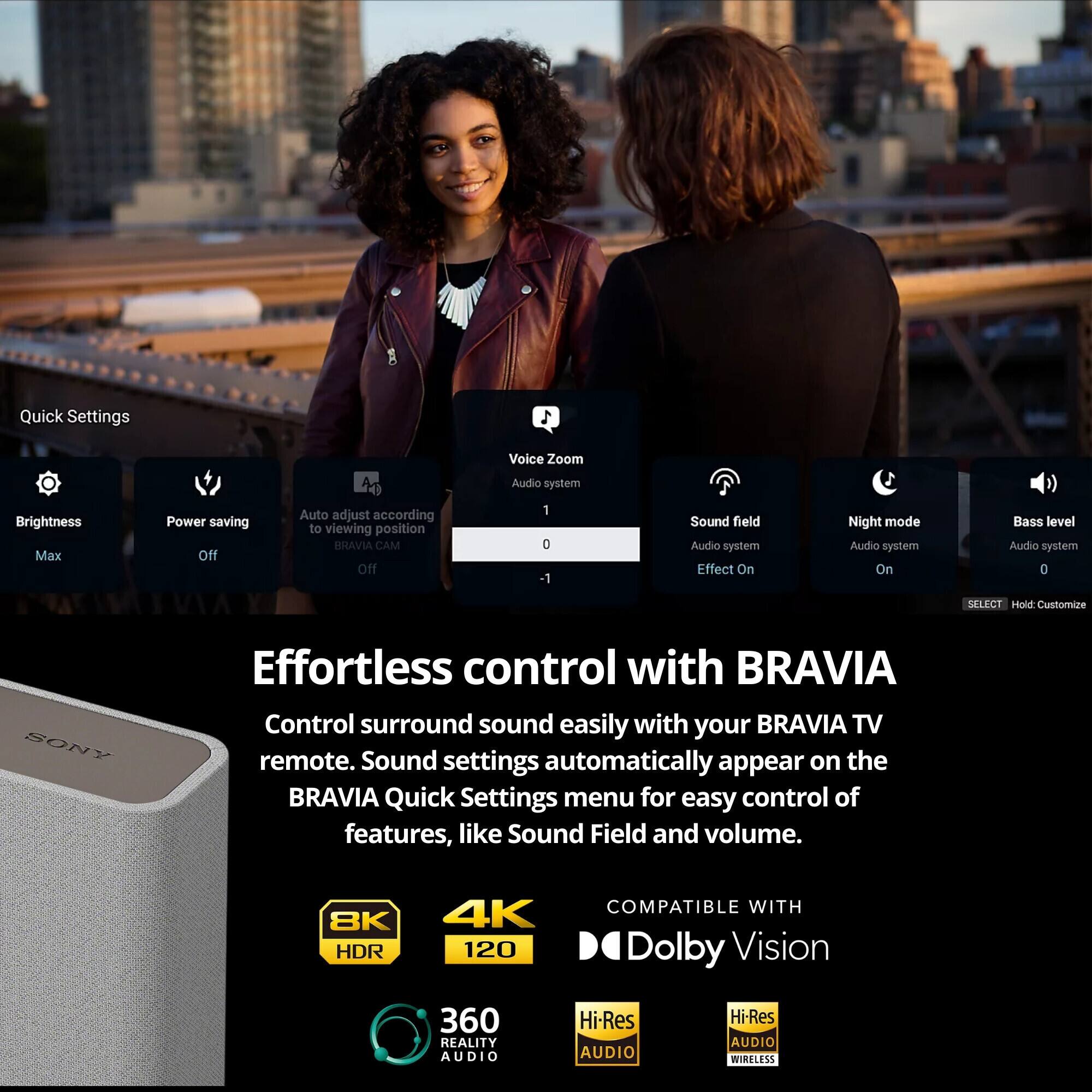Effortless control with BRAVIA

Control surround sound easily with your BRAVIA TV remote. Sound settings automatically appear on the BRAVIA Quick Settings menu for easy control of features, like Sound Field and volume.

Quick Settings
- Brightness: Max
- Power saving: Off
- Auto adjust according to viewing position: Off
- Voice Zoom: Audio system
- Sound field: Audio system Effect On
- Night mode: Audio system On
- Bass level: Audio system 0
- BRAVIA CAM: Off

COMPATIBLE WITH Dolby Vision

8K HDR
4K 120
360 REALITY AUDIO
Hi-Res AUDIO
Hi-Res AUDIO WIRELESS