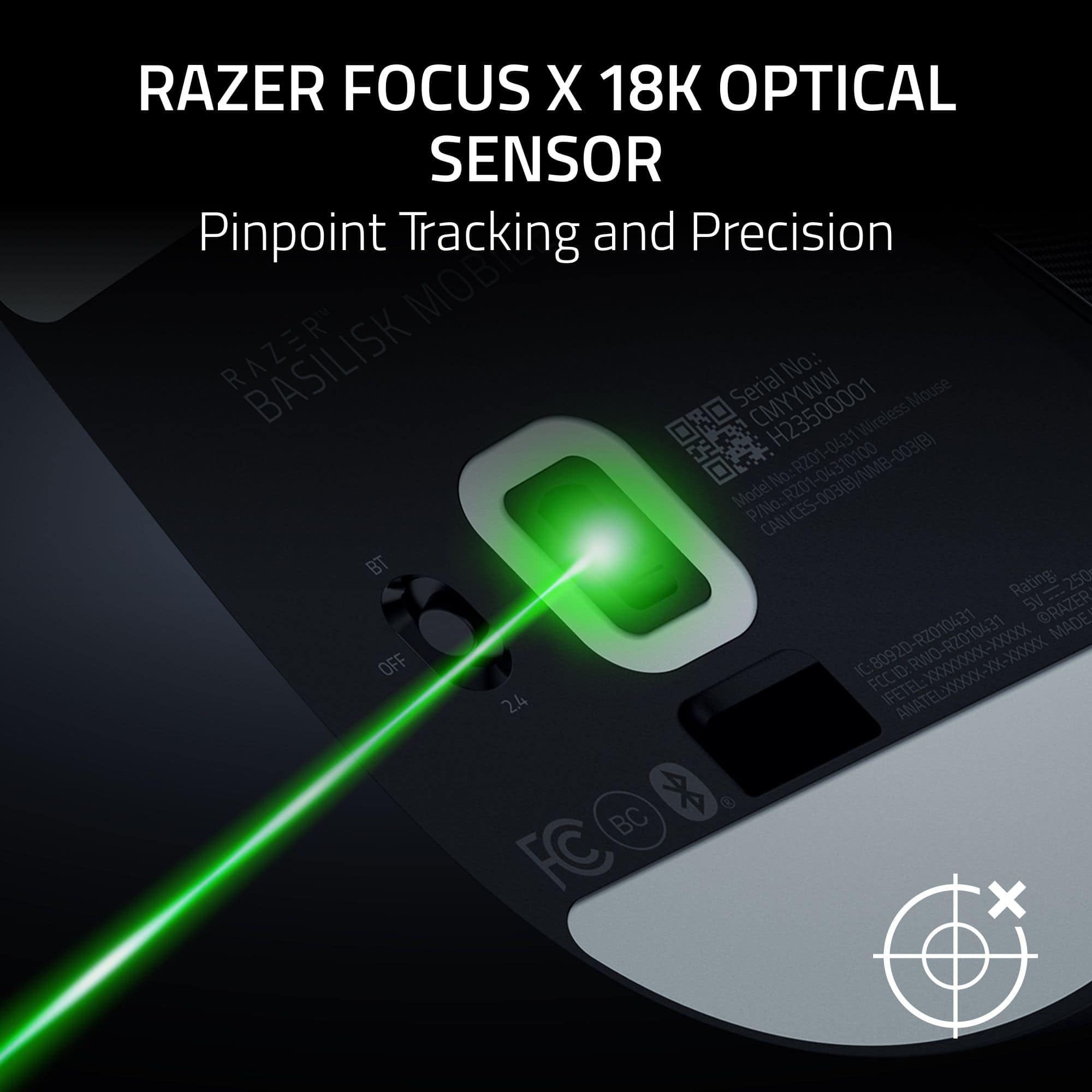 RAZER FOCUS X 18K OPTICAL SENSOR Pinpoint Tracking and Precision MOB RAZER BASILISK Serial No.: Mouse CMYYWW Wireless RZ01 1-043 003(B) Model No: RZ01-04310100 P/No: ICES- CAN BT 250 Rating: SV . RZ010431 RAZER MADE 80920 RZ010431 XXX XXXXX OFF IC FETEL:XXXXXXXXX-XXXXXXXX ID RWO XXXXXXXX XX FCCID FETEL: ANATELXXXXX 2.4 BC FC X A