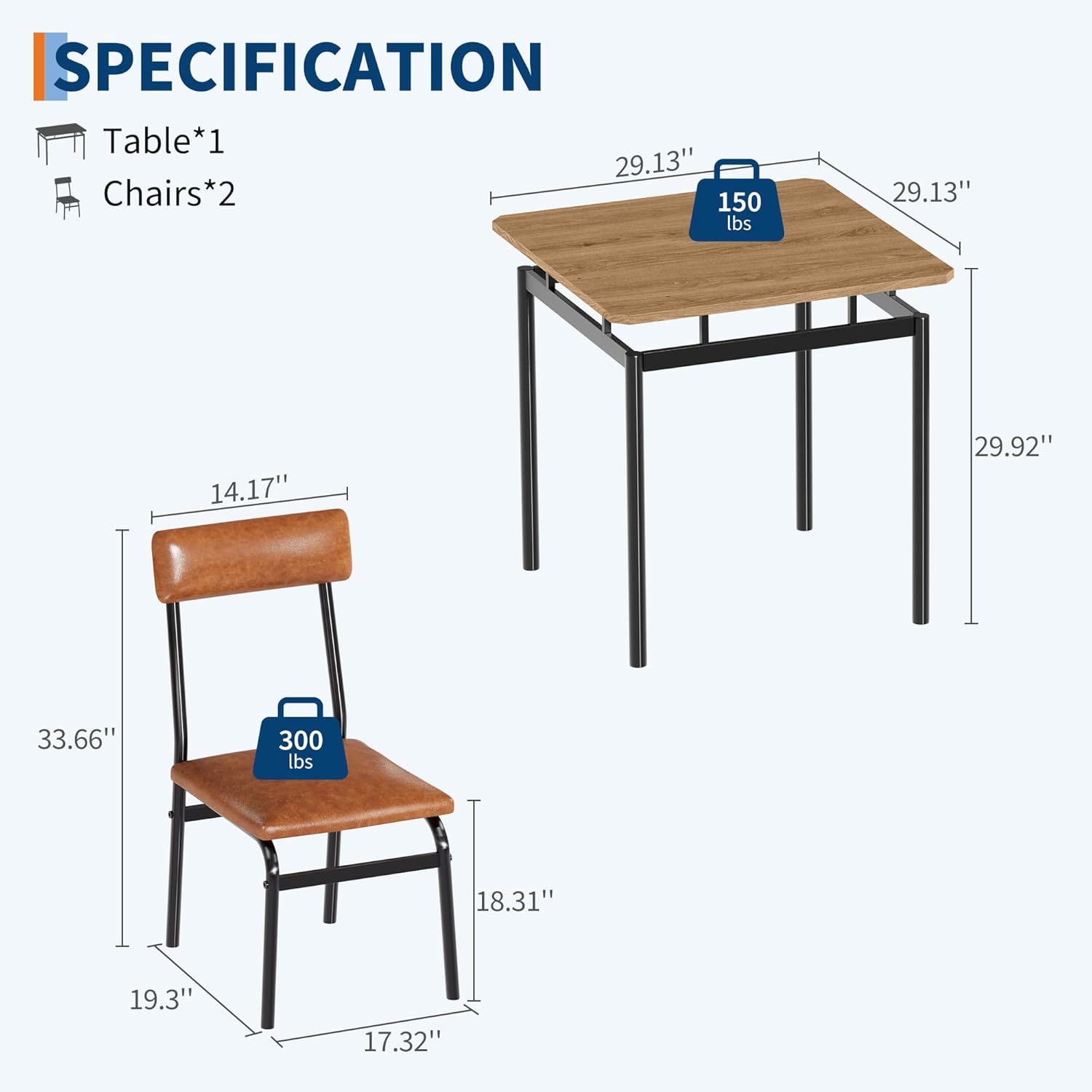 **SPECIFICATION**

- **Table*1**
  - Dimensions: 29.13" x 14.17" x 29.92"
  - Weight Capacity: 150 lbs

- **Chairs*2**
  - Dimensions: 18.31" x 17.32" x 33.66"
  - Weight Capacity: 300 lbs
