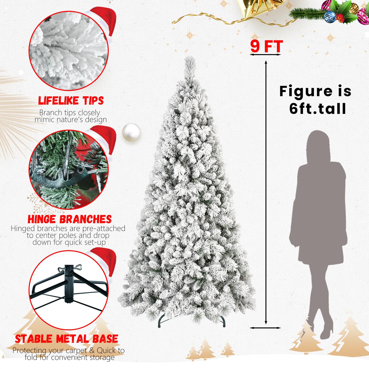 9 FT  
Figure is 6ft. tall  

LIFELIKE TIPS  
Branch tips closely mimic nature's design  

HINGE BRANCHES  
Hinged branches are pre-attached to center poles and drop down for quick set-up  

STABLE METAL BASE  
Protecting your carpet & Quick to fold for convenient storage