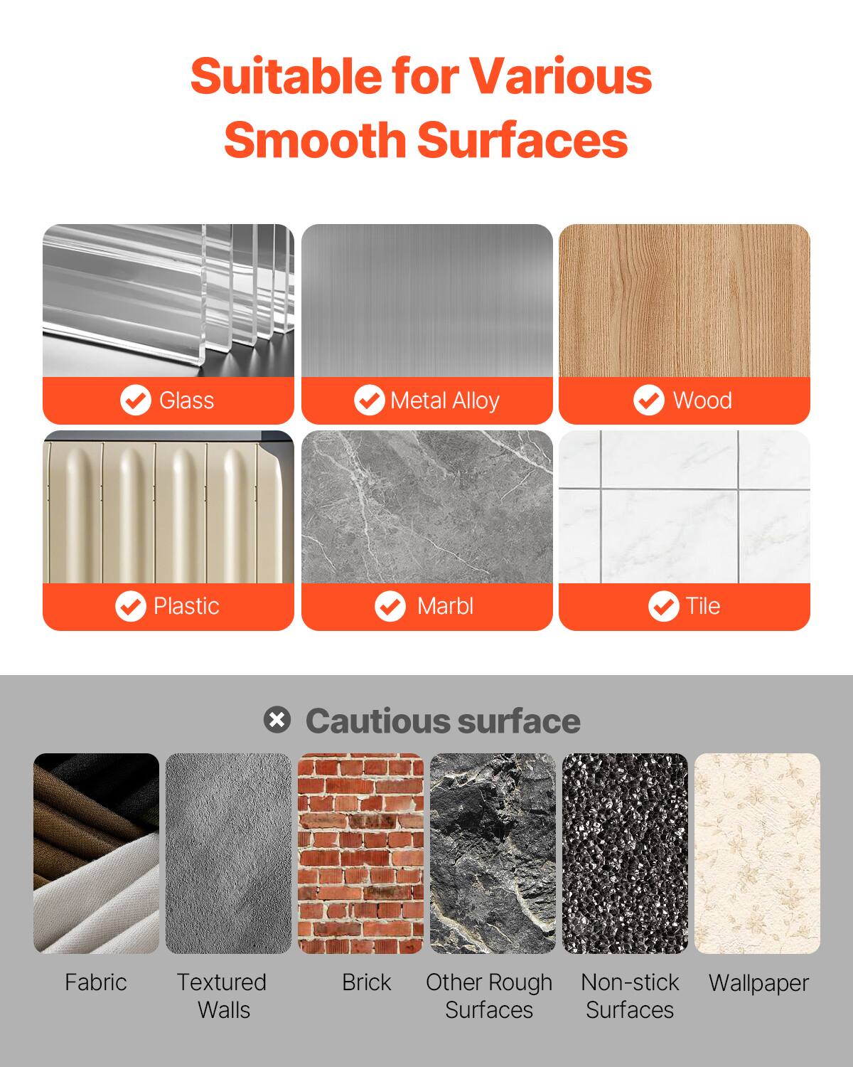 Suitable for Various Smooth Surfaces

- Glass
- Metal Alloy
- Wood
- Plastic
- Marble
- Tile

Cautious surface

- Fabric
- Textured Walls
- Brick
- Other Rough Surfaces
- Non-stick Surfaces
- Wallpaper