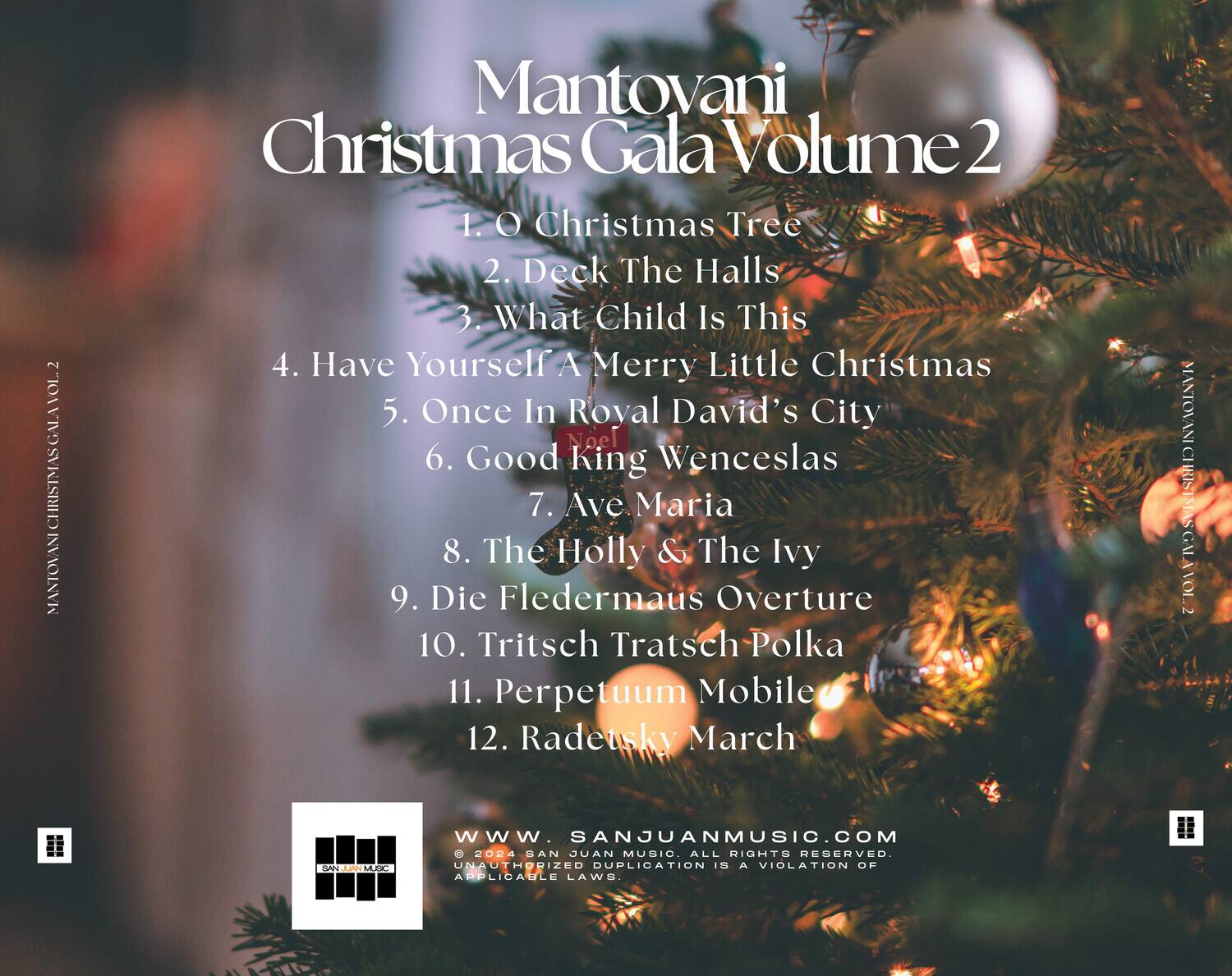 Mantovani Christmas Gala Volume 2

1. O Christmas Tree  
2. Deck The Halls  
3. What Child Is This  
4. Have Yourself A Merry Little Christmas  
5. Once In Royal David's City  
6. Good King Wenceslas  
7. Ave Maria  
8. The Holly & The Ivy  
9. Die Fledermaus Overture  
10. Tritsch Tratsch Polka  
11. Perpetuum Mobile  
12. Radetsky March  

www.sanjuanmusic.com  

© 2024 SAN JUAN MUSIC. ALL RIGHTS RESERVED. UNAUTHORIZED DUPLICATION IS A VIOLATION OF APPLICABLE LAWS.