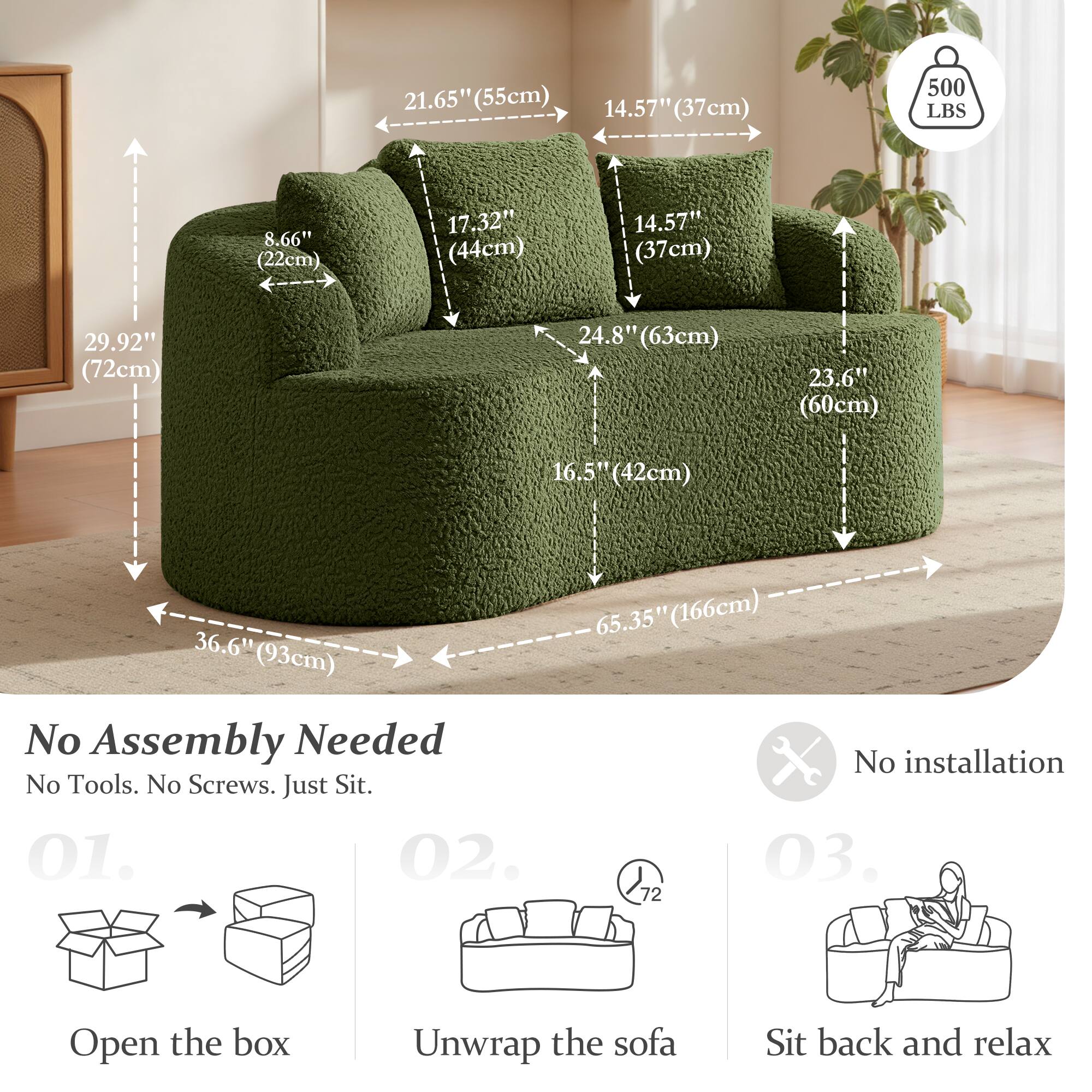 21.65" (55cm)  
14.57" (37cm)  
500 LBS  
8.66" (22cm)  
17.32" (44cm)  
14.57" (37cm)  
29.92" (72cm)  
24.8" (63cm)  
23.6" (60cm)  
16.5" (42cm)  
36.6" (93cm)  

No Assembly Needed  
No Tools. No Screws. Just Sit.  

01. Open the box  
02. Unwrap the sofa  
03. Sit back and relax  

No installation