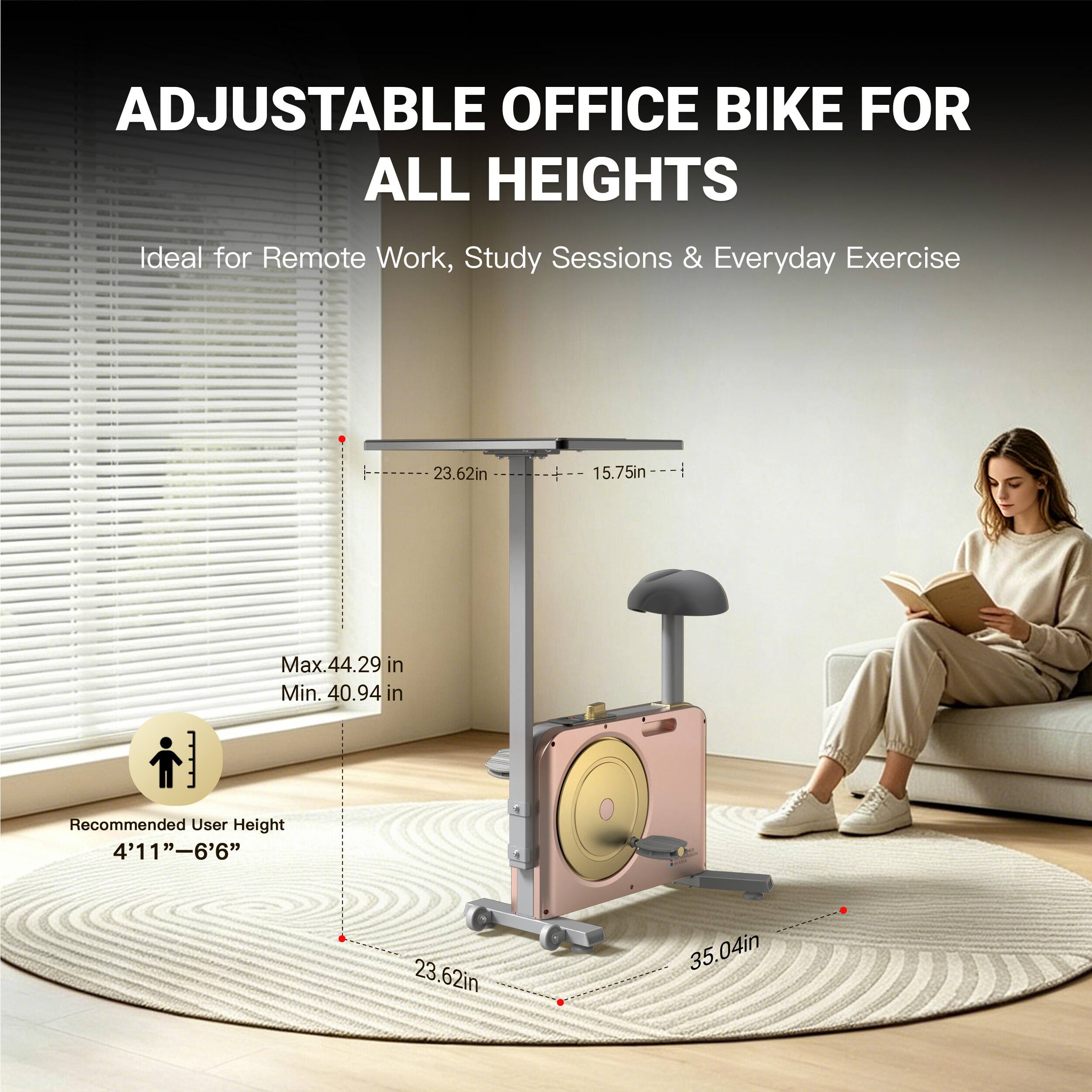 ADJUSTABLE OFFICE BIKE FOR ALL HEIGHTS  
Ideal for Remote Work, Study Sessions & Everyday Exercise  
23.62in  
15.75in  
Max. 44.29 in  
Min. 40.94 in  
Recommended User Height 4'11"-6'6"  
23.62in  
35.04in