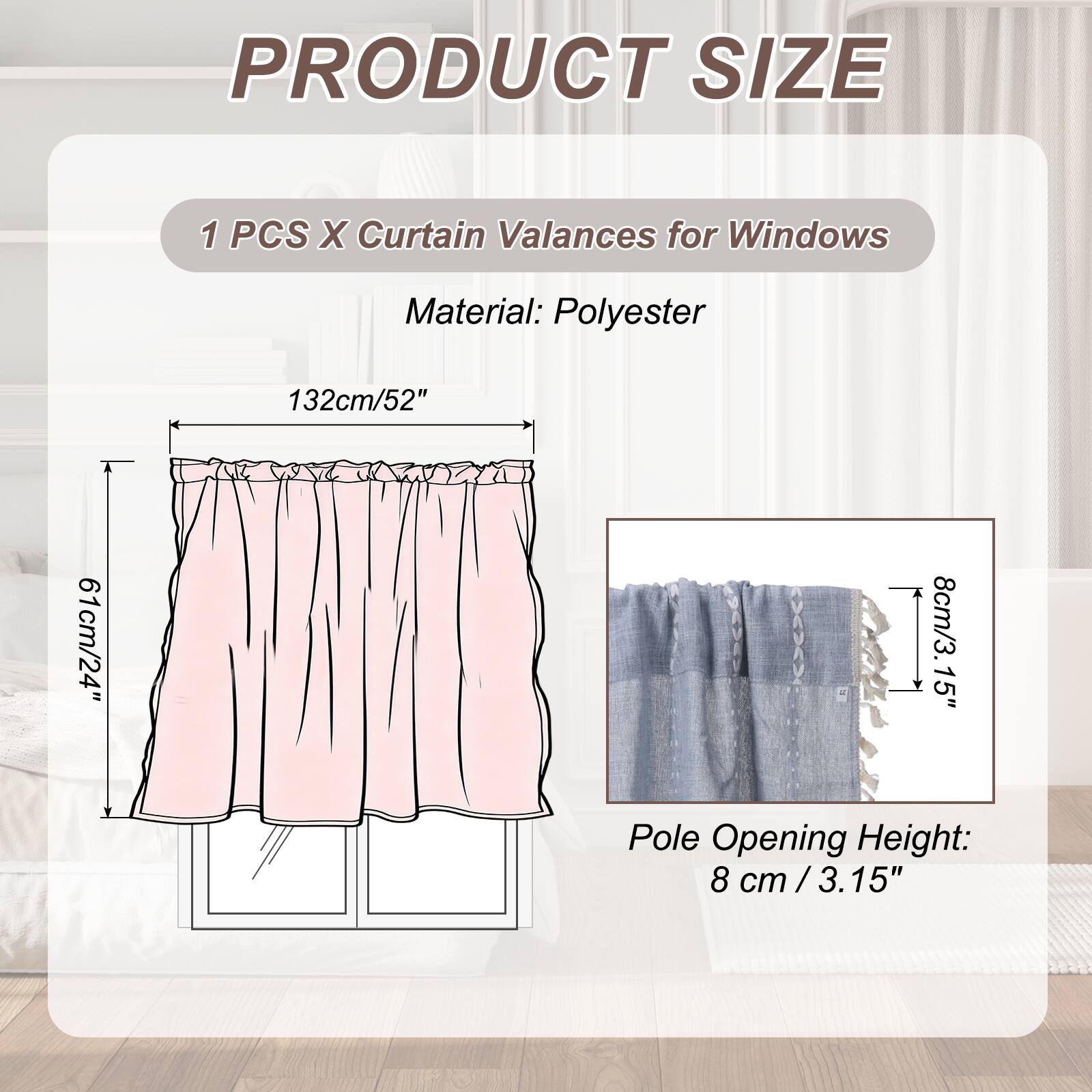 PRODUCT SIZE

1 PCS X Curtain Valances for Windows

Material: Polyester

132cm/52" x 61cm/24" x 8cm/3.15" Pole Opening Height: 8 cm /3.15"