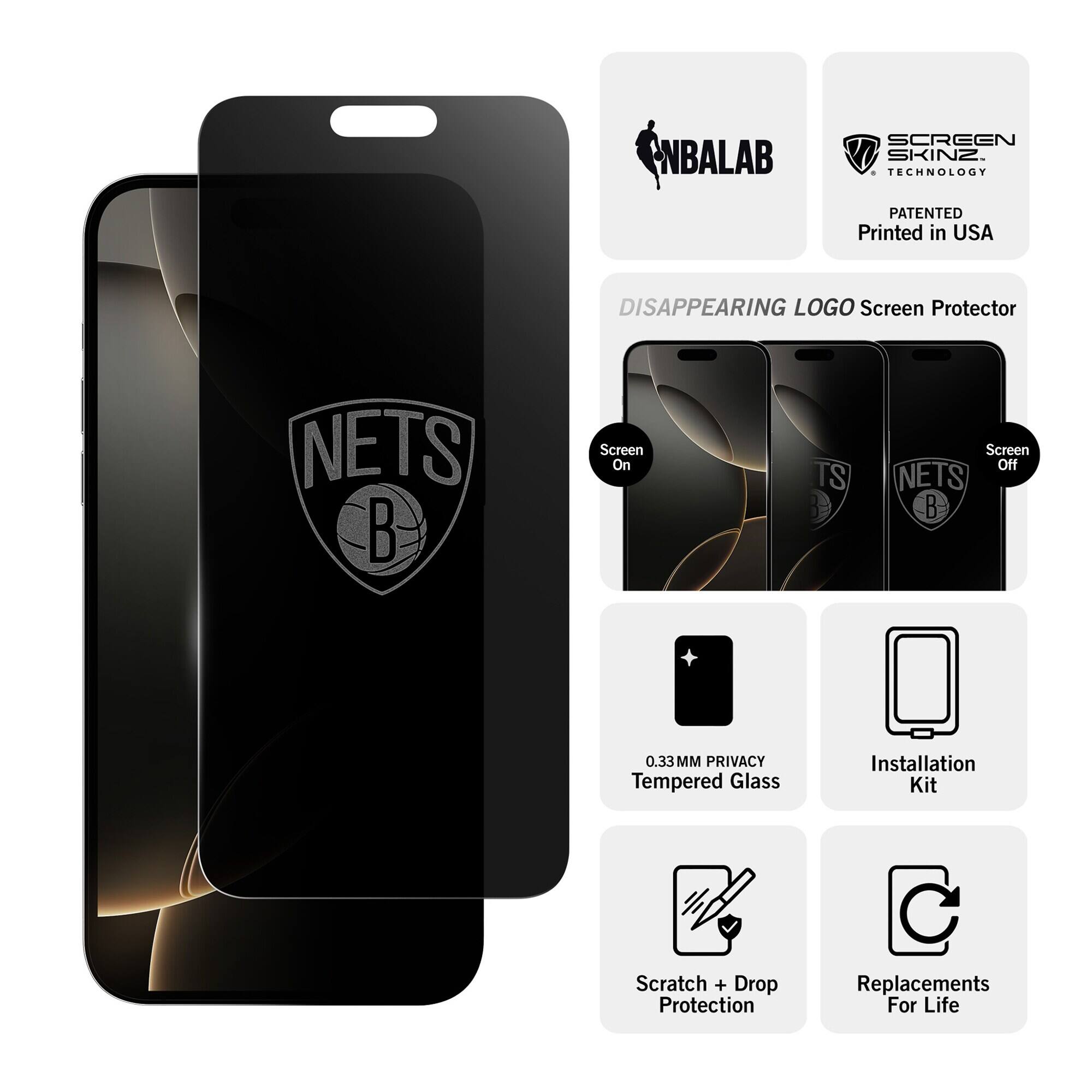 NBALAB  
SCREEN SKINZ TECHNOLOGY  
PATENTED Printed in USA  
DISAPPEARING LOGO Screen Protector  
NETS  
Screen On  
TS  
Screen Off NETS  
0.33MM PRIVACY Tempered Glass  
Installation Kit  
Scratch + Drop Protection  
Replacements For Life