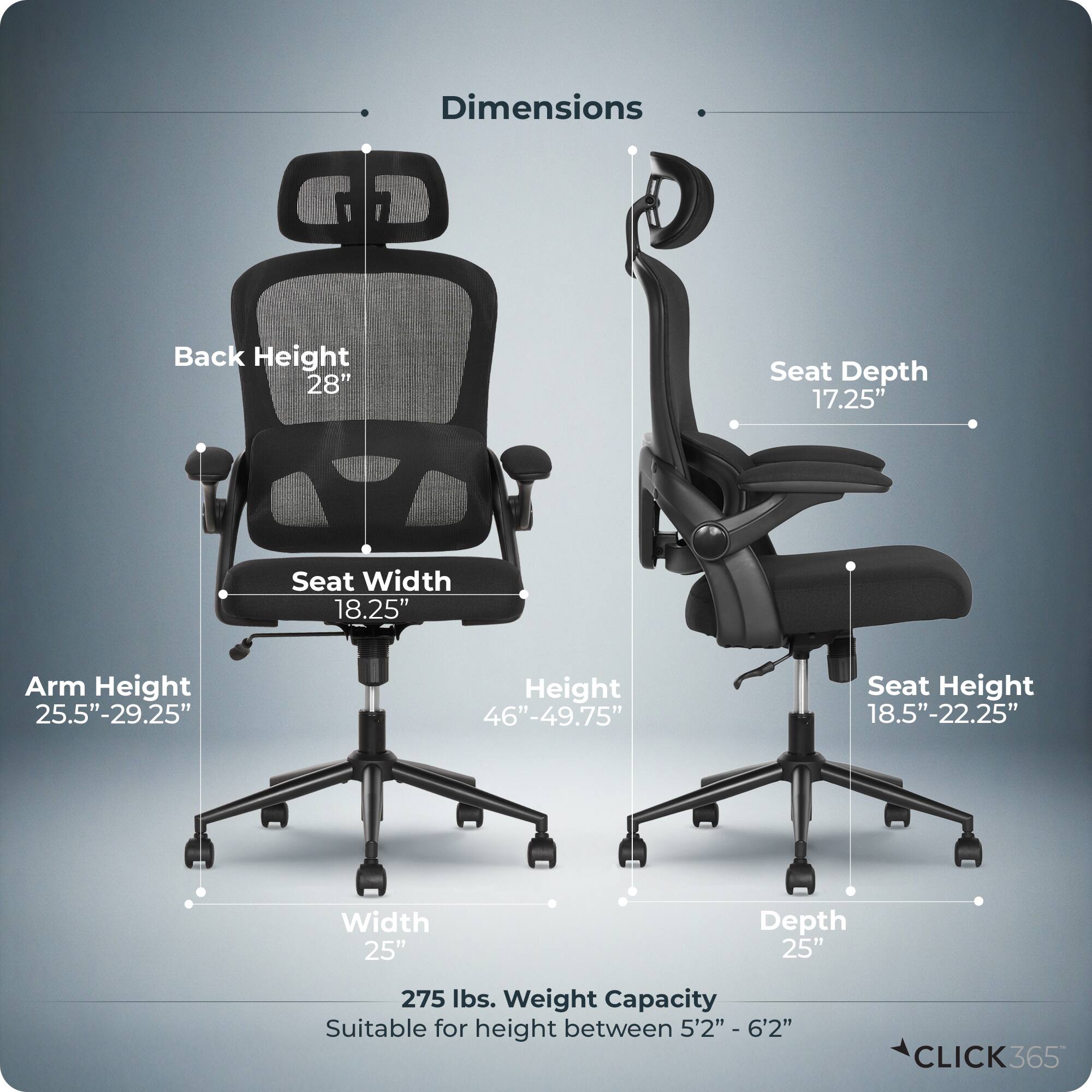 Dimensions  
- Back Height: 28"  
- Seat Depth: 17.25"  
- Seat Width: 18.25"  
- Arm Height: 25.5"-29.25"  
- Height: 46"-49.75"  
- Seat Height: 18.5"-22.25"  
- Width: 25"  
- Depth: 25"  
- Weight Capacity: 275 lbs.  
- Suitable for height between 5'2" - 6'2"  

CLICK365