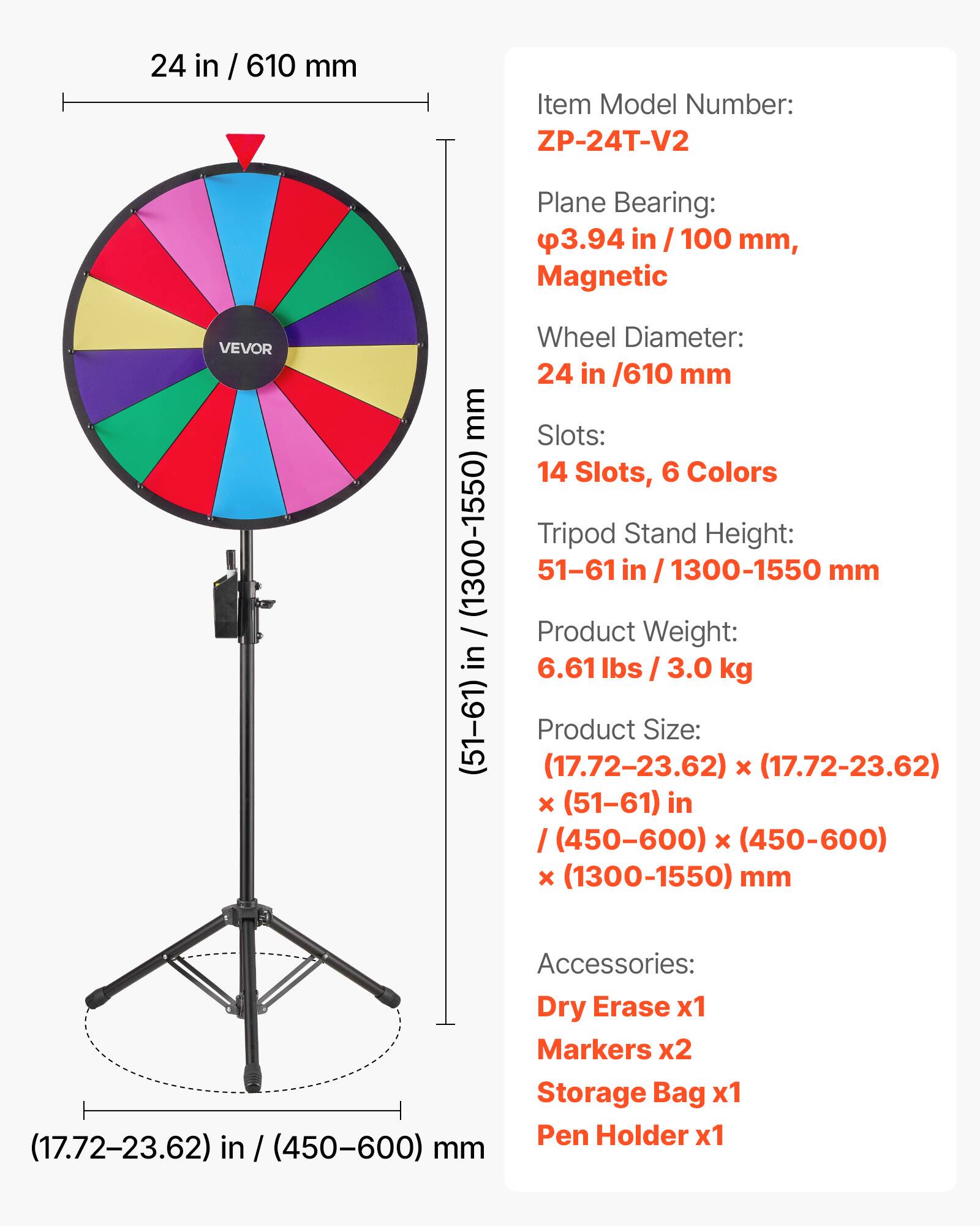 24 in / 610 mm

Item Model Number: ZP-24T-V2

Plane Bearing: 3.94 in / 100 mm, Magnetic

Wheel Diameter: 24 in / 610 mm

Slots: 14 Slots, 6 Colors

Tripod Stand Height: 51-61 in / 1300-1550 mm

Product Weight: 6.61 lbs / 3.0 kg

Product Size: (17.72-23.62) x (17.72-23.62) x (51-61) in / (450-600) x (450-600) x (1300-1550) mm

Accessories: Dry Erase x1, Markers x2, Storage Bag x1, Pen Holder x1