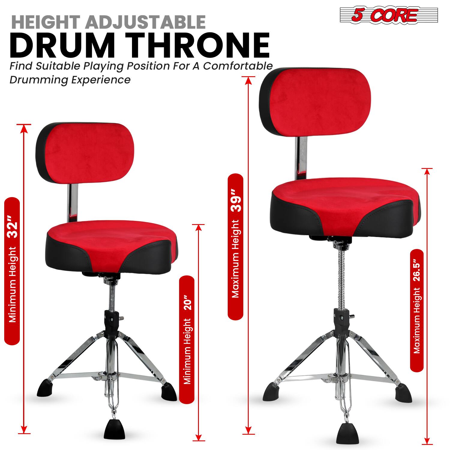 HEIGHT ADJUSTABLE DRUM THRONE  
Find Suitable Playing Position For A Comfortable Drumming Experience  

5 CORE  

Minimum Height: 20"  
Maximum Height: 39"  

Minimum Height: 26.5"  
Maximum Height: 39"